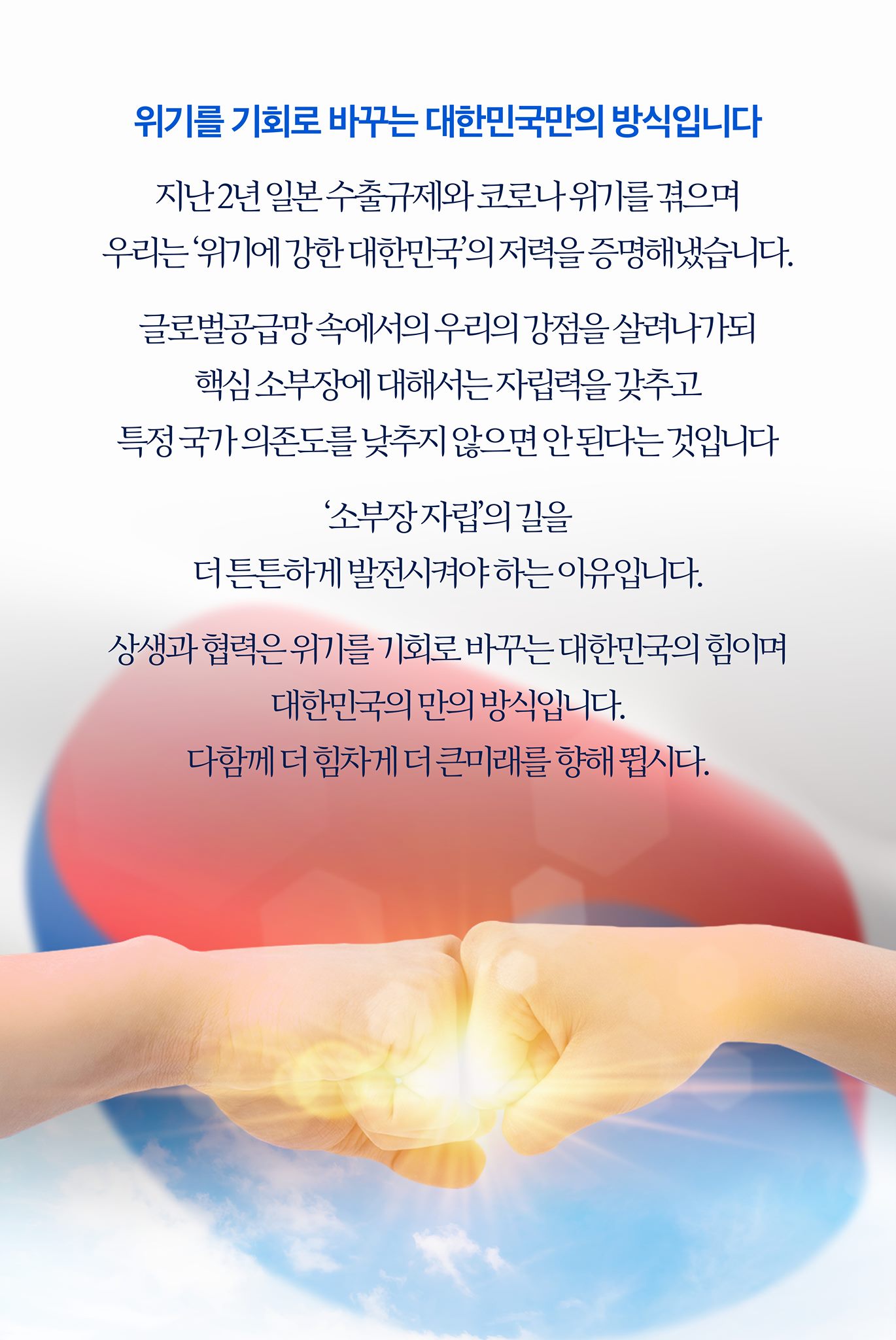 위기를 기회로 바꾸는 대한민국만의 방식입니다

지난 2년, 일본 수출규제와 코로나 위기를 연이어 겪으며
우리는 ‘위기에 강한 대한민국’의 저력을 증명해냈습니다.

글로벌 공급망 속에서 우리의 강점을 살려나가되,
핵심 소부장에 대해서는 자립력을 갖추고
특정 국가 의존도를 낮추지 않으면 안 된다는 것입니다.

‘소부장 자립’의 길을 더 튼튼하게 발전시켜나가야 하는 이유입니다.
상생과 협력은 위기를 기회로 바꾸는 대한민국의 힘이며,
대한민국만의 방식입니다.
다 함께 더 힘차게, 더 큰 미래를 향해 뜁시다.
