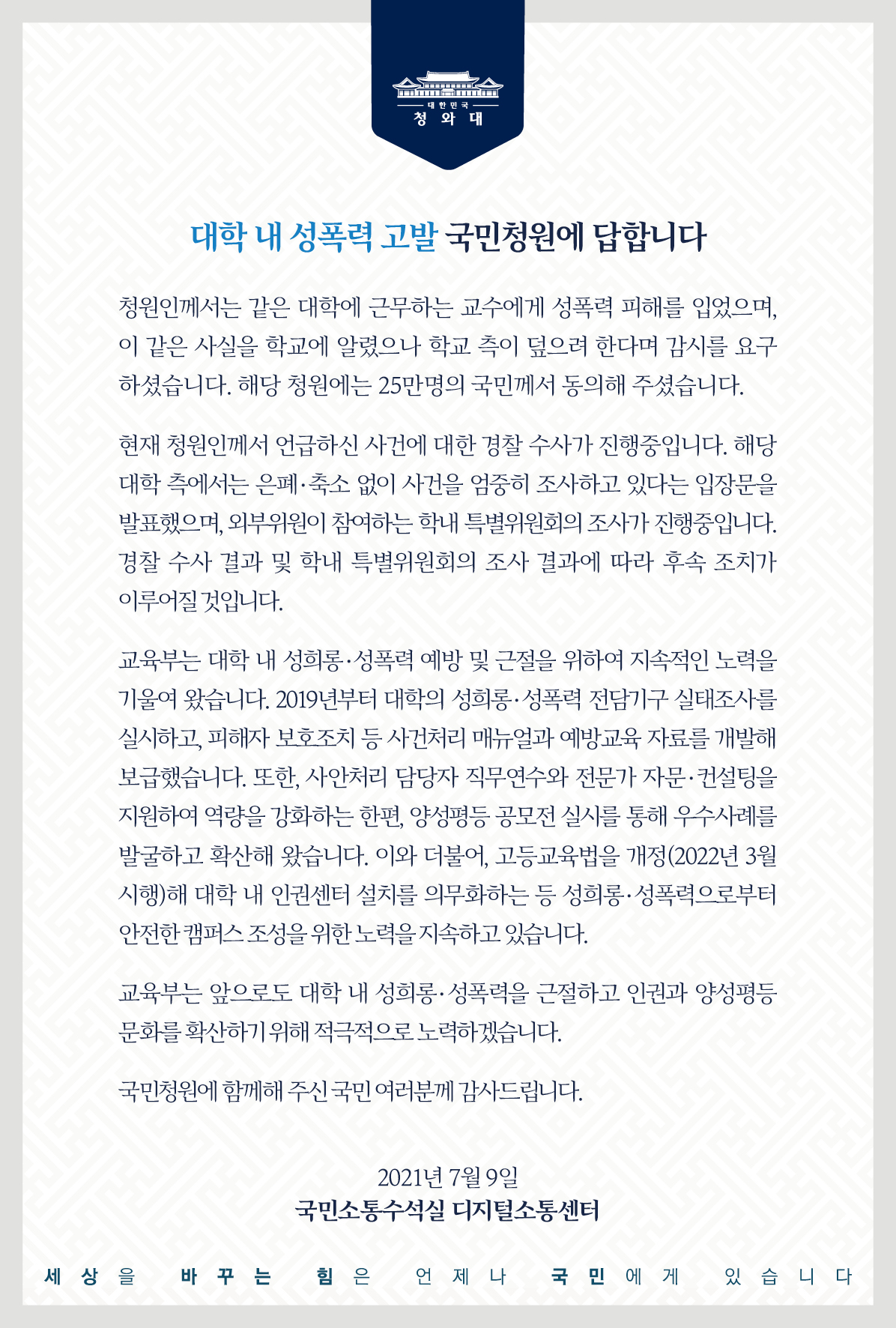 <대학 내 성폭력 고발> 국민청원에 답합니다.  청원인께서는 같은 대학에 근무하는 교수에게 성폭력 피해를 입었으며, 이 같은 사실을 학교에 알렸으나 학교 측이 덮으려 한다며 감시를 요구하셨습니다. 해당 청원에는 25만 명의 국민께서 동의해 주셨습니다.  현재 청원인께서 언급하신 사건에 대한 경찰 수사가 진행 중입니다. 해당 대학 측에서는 은폐·축소 없이 사건을 엄중히 조사하고 있다는 입장문을 발표했으며, 외부위원이 참여하는 학내 특별위원회의 조사가 진행 중입니다. 경찰 수사 결과 및 학내 특별위원회의 조사 결과에 따라 후속 조치가 이루어질 것입니다.  교육부는 대학 내 성희롱·성폭력 예방 및 근절을 위하여 지속적인 노력을 기울여 왔습니다. 2019년부터 대학의 성희롱·성폭력 전담기구 실태조사를 실시하고, 피해자 보호 조치 등 사건 처리 매뉴얼과 예방교육 자료를 개발해 보급했습니다. 또한, 사안처리 담당자 직무연수와 전문가 자문·컨설팅을 지원하여 역량을 강화하는 한편, 양성평등 공모전 실시를 통해 우수사례를 발굴하고 확산해 왔습니다. 이와 더불어, 고등교육법을 개정(2022년 3월 시행)해 대학 내 인권센터 설치를 의무화하는 등 성희롱·성폭력으로부터 안전한 캠퍼스 조성을 위한 노력을 지속하고 있습니다.  교육부는 앞으로도 대학 내 성희롱·성폭력을 근절하고 인권과 양성평등 문화를 확산하기 위해 적극적으로 노력하겠습니다.  국민청원에 함께해 주신 국민 여러분께 감사드립니다.