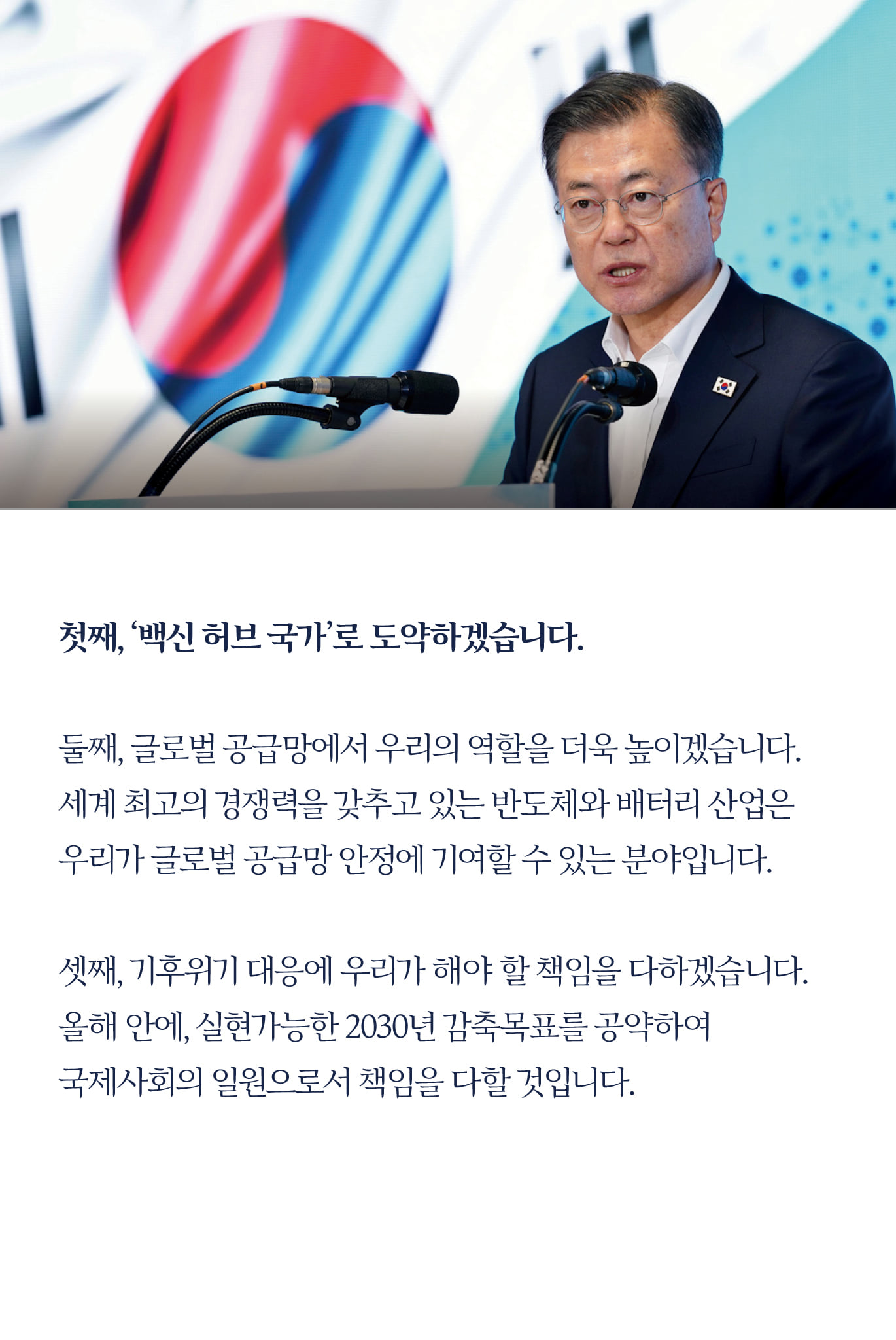 첫째, ‘백신 허브 국가’로 도약하겠습니다.

둘째, 글로벌 공급망에서 우리의 역할을 더욱 높이겠습니다.
세계 최고의 경쟁력을 갖추고 있는 반도체와 배터리 산업은 
우리가 글로벌 공급망 안정에 기여할 수 있는 분야입니다.

셋째, 기후위기 대응에 우리가 해야 할 책임을 다하겠습니다.
올해 안에, 실현가능한 2030년 감축목표를 공약하여 
국제사회의 일원으로서 책임을 다할 것입니다.