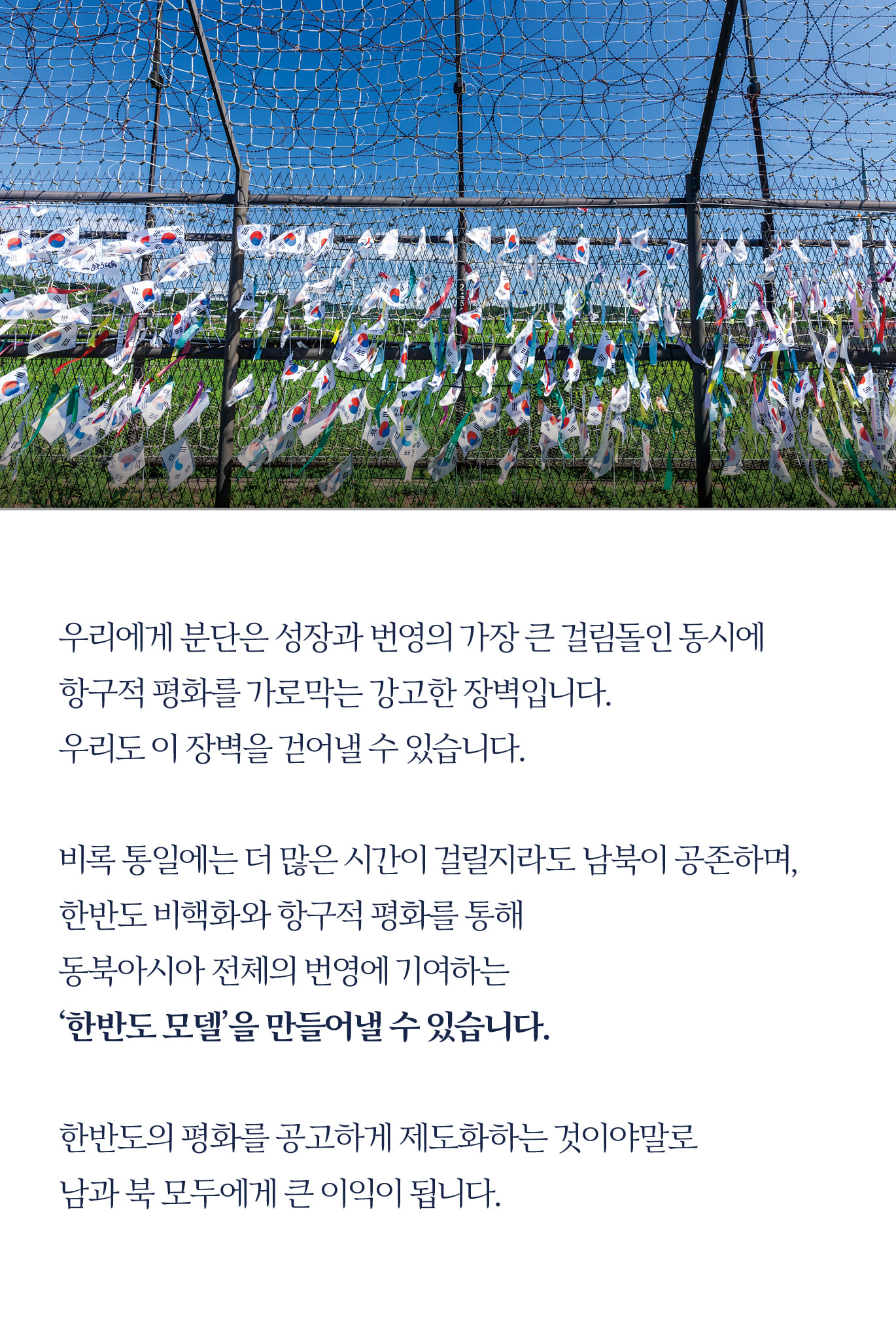 우리에게 분단은 성장과 번영의 가장 큰 걸림돌인 동시에 
항구적 평화를 가로막는 강고한 장벽입니다.
우리도 이 장벽을 걷어낼 수 있습니다.

비록 통일에는 더 많은 시간이 걸릴지라도 남북이 공존하며, 
한반도 비핵화와 항구적 평화를 통해 
동북아시아 전체의 번영에 기여하는 
‘한반도 모델’을 만들어 낼 수 있습니다.

한반도의 평화를 공고하게 제도화하는 것이야말로 
남과 북 모두에게 큰 이익이 됩니다. 