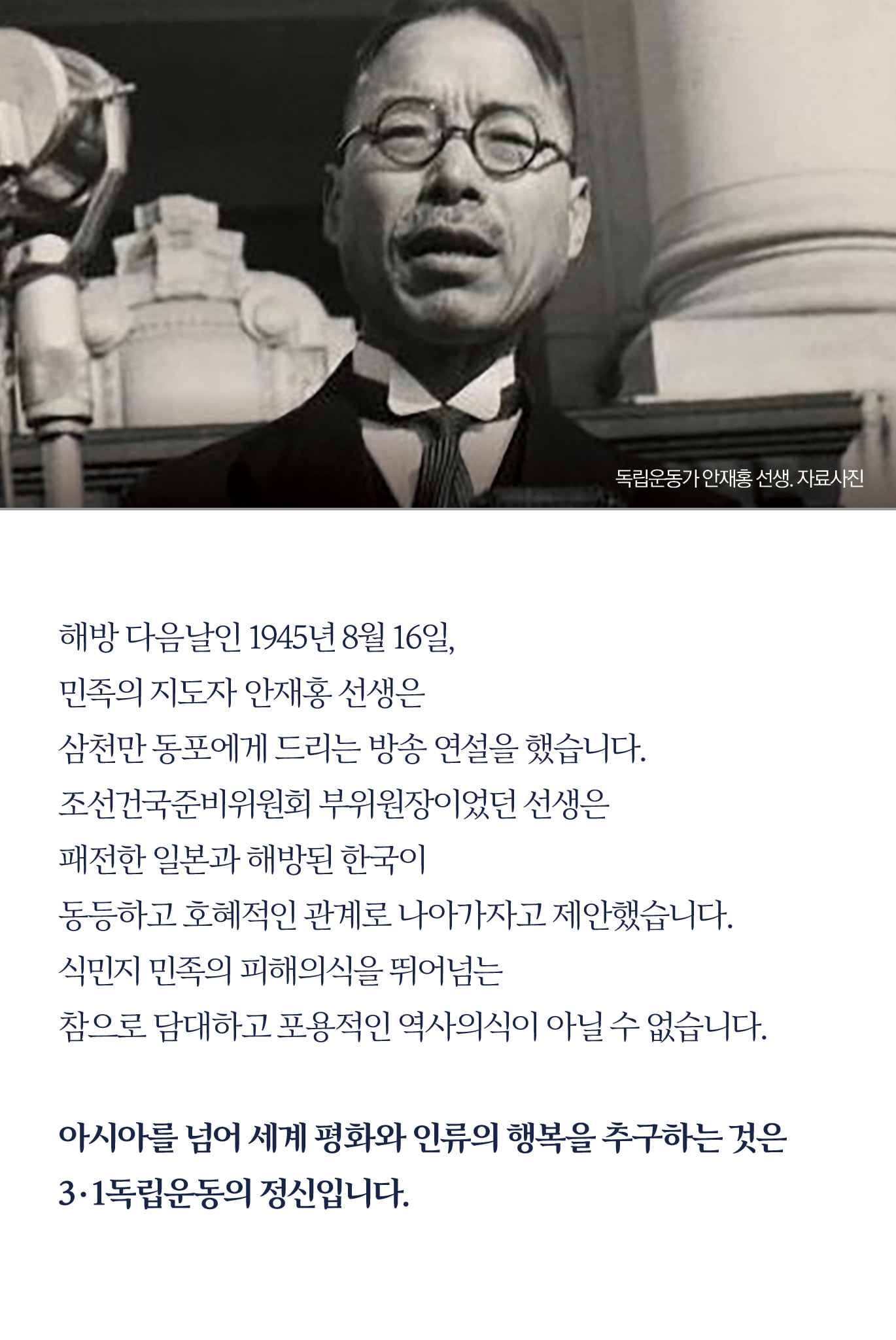 해방 다음날인 1945년 8월 16일, 
민족의 지도자 안재홍 선생은 
삼천만 동포에게 드리는 방송 연설을 했습니다.
조선건국준비위원회 부위원장이었던 선생은 
패전한 일본과 해방된 한국이 
동등하고 호혜적인 관계로 나아가자고 제안했습니다.
식민지 민족의 피해의식을 뛰어넘는 
참으로 담대하고 포용적인 역사의식이 아닐 수 없습니다.

아시아를 넘어 세계 평화와 인류의 행복을 추구하는 것은 
3·1독립운동의 정신입니다.