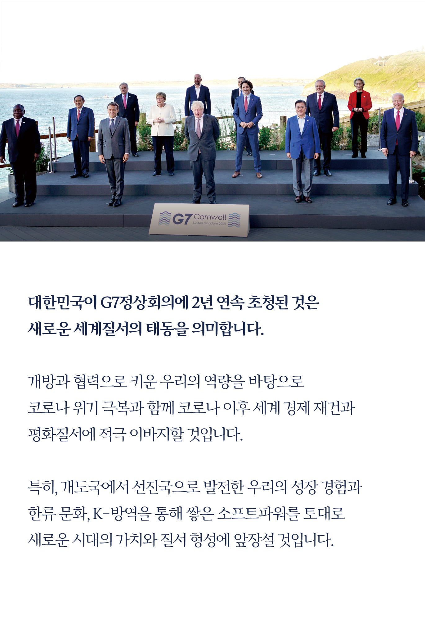 대한민국이 G7정상회의에 2년 연속 초청된 것은 
새로운 세계질서의 태동을 의미합니다.

개방과 협력으로 키운 우리의 역량을 바탕으로 
코로나 위기 극복과 함께 코로나 이후 세계 경제 재건과 
평화질서에 적극 이바지할 것입니다.

특히, 개도국에서 선진국으로 발전한 우리의 성장 경험과 
한류 문화, K-방역을 통해 쌓은 소프트파워를 토대로 
새로운 시대의 가치와 질서 형성에 앞장설 것입니다.