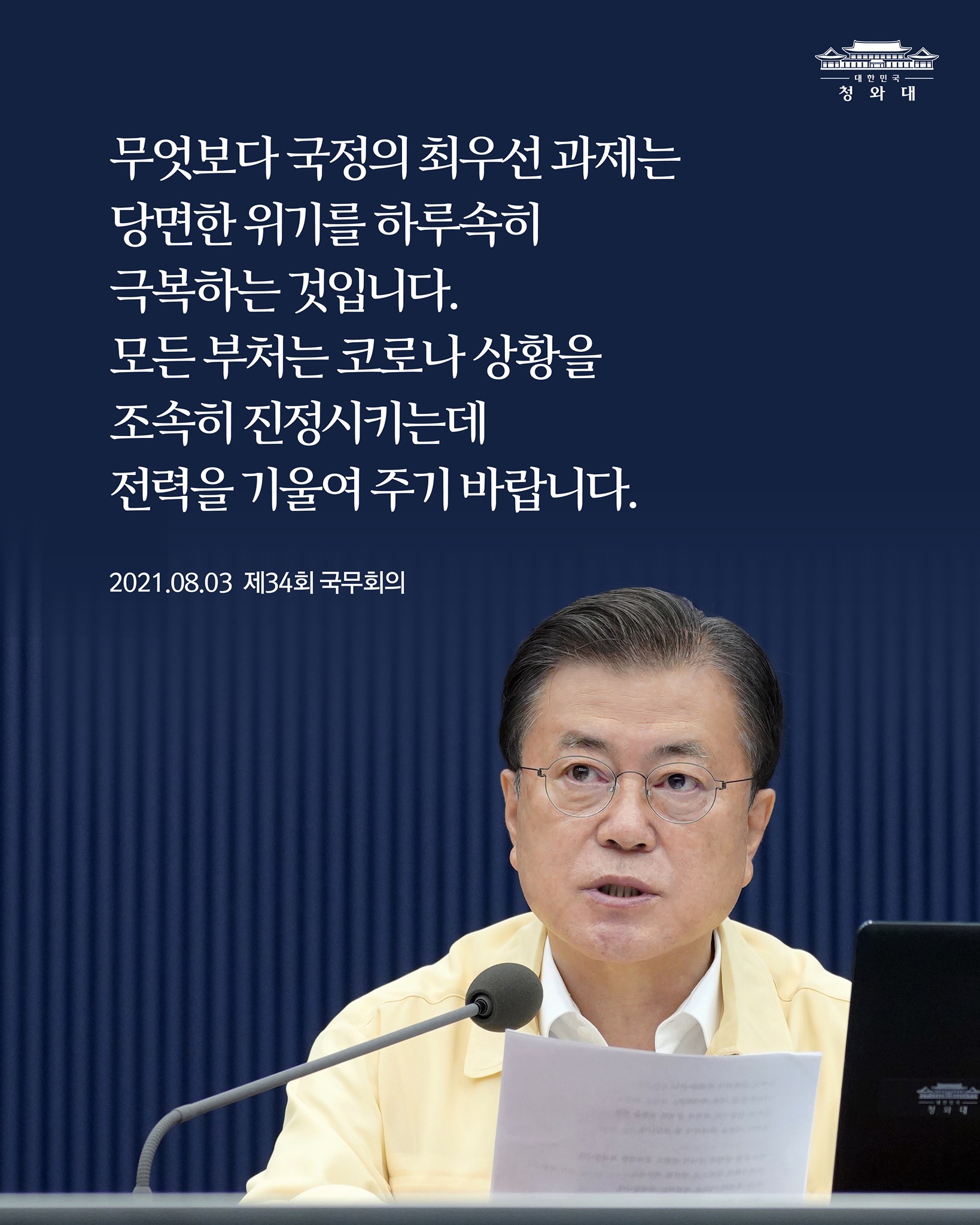 "무엇보다 국정의 최우선 과제는
당면한 위기를 하루속히
극복하는 것입니다.
모든 부처는 코로나 상황을
조속히 진정시키는데
전력을 기울여 주기 바랍니다."

-2021.8.3. 제34회 국무회의