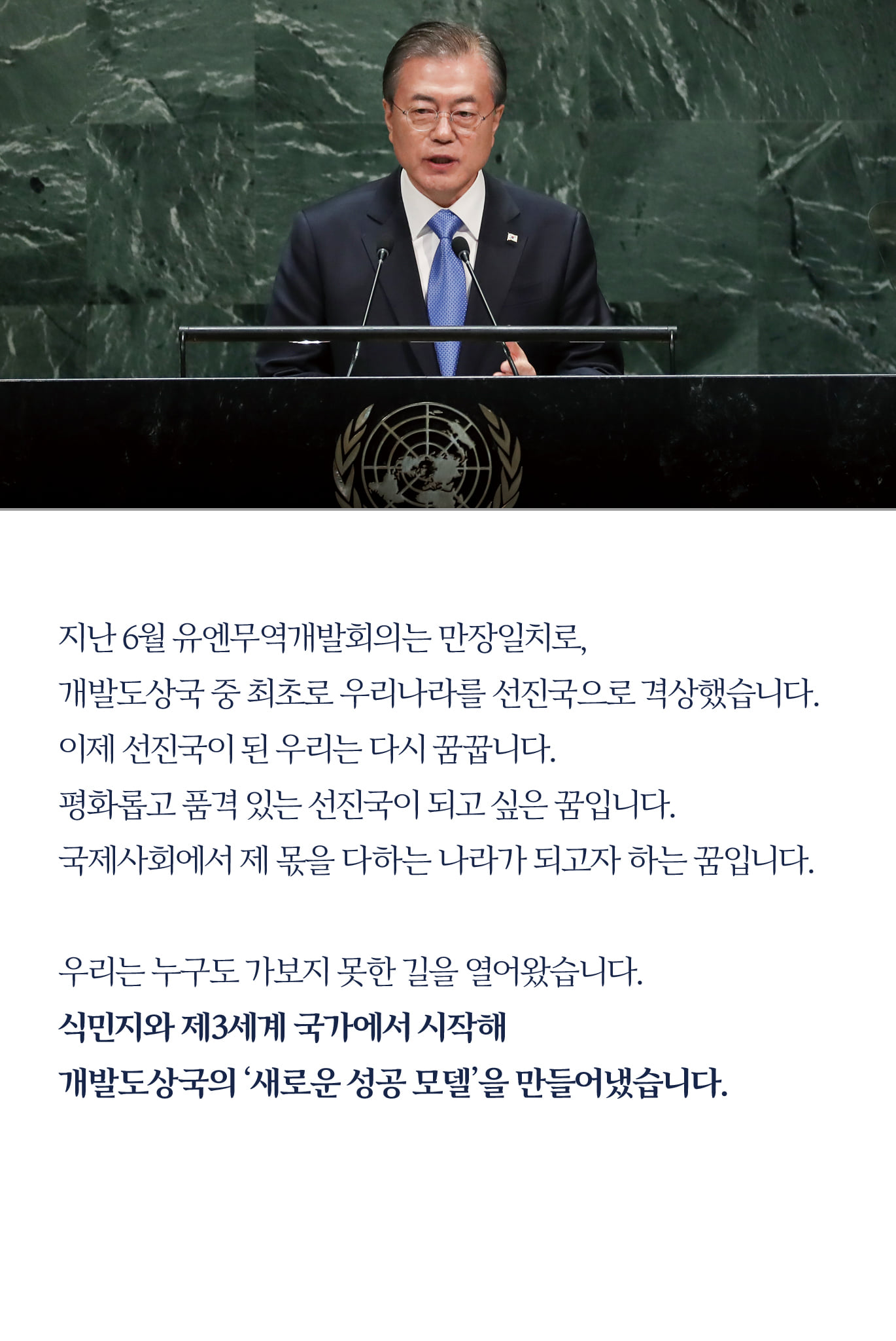 지난 6월 유엔무역개발회의는 만장일치로, 
개발도상국 중 최초로 우리나라를 선진국으로 격상했습니다.
이제 선진국이 된 우리는 다시 꿈꿉니다.
평화롭고 품격 있는 선진국이 되고 싶은 꿈입니다.
국제사회에서 제 몫을 다하는 나라가 되고자 하는 꿈입니다.

우리는 누구도 가보지 못한 길을 열어왔습니다.
식민지와 제3세계 국가에서 시작해 
개발도상국의 ‘새로운 성공 모델’을 만들어냈습니다.