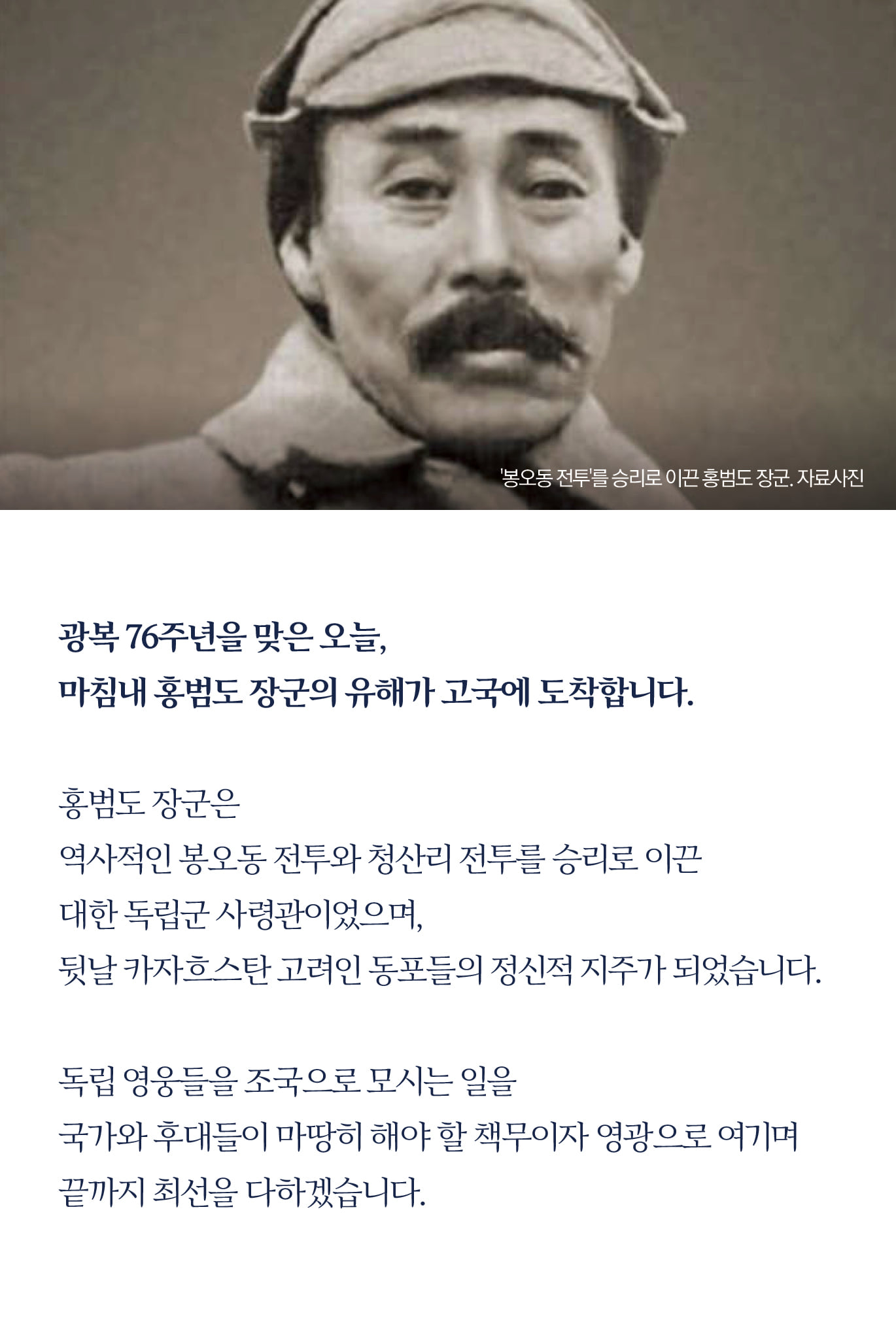 광복 76주년을 맞은 오늘, 
마침내 홍범도 장군의 유해가 고국에 도착합니다.

홍범도 장군은 
역사적인 봉오동 전투와 청산리 전투를 승리로 이끈 
대한 독립군 사령관이었으며, 
뒷날 카자흐스탄 고려인 동포들의 정신적 지주가 되었습니다.

독립 영웅들을 조국으로 모시는 일을 
국가와 후대들이 마땅히 해야 할 책무이자 영광으로 여기며 
끝까지 최선을 다하겠습니다.