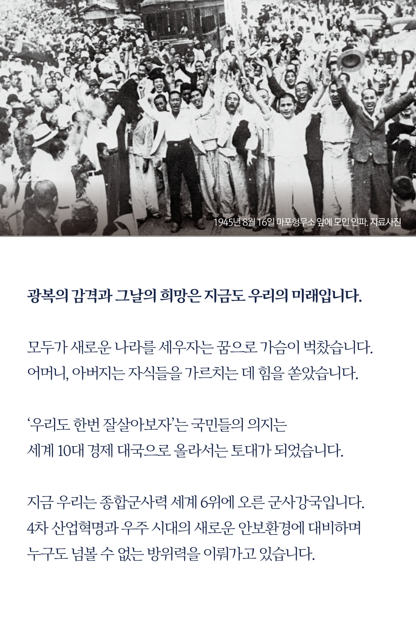 광복의 감격과 그날의 희망은 지금도 우리의 미래입니다.

모두가 새로운 나라를 세우자는 꿈으로 가슴이 벅찼습니다.
어머니,아버지는 자식들을 가르치는 데 힘을 쏟았습니다.

‘우리도 한번 잘살아보자’는 국민들의 의지는
세계 10대 경제 대국으로 올라서는 토대가 되었습니다.

지금 우리는 종합군사력 세계 6위에 오른 군사강국입니다.
4차 산업혁명과 우주 시대의 새로운 안보환경에 대비하며 
누구도 넘볼 수 없는 방위력을 이뤄가고 있습니다.