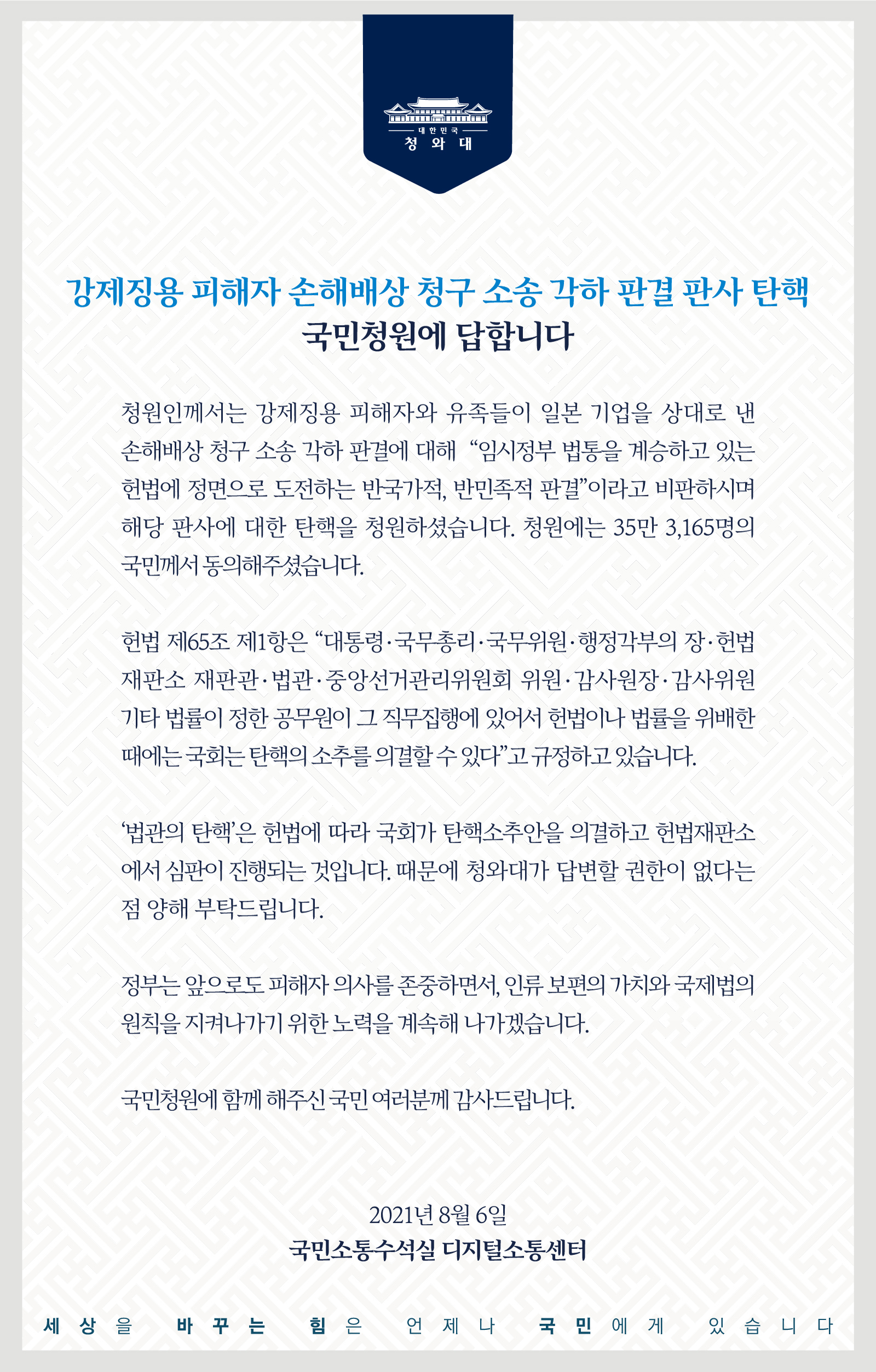 <강제징용 피해자 손해배상청구 소송 각하 판결 판사 탄핵> 국민청원에 답합니다.  청원인께서는 강제징용 피해자와 유족들이 일본 기업을 상대로 낸 손해배상 청구 소송 각하 판결에 대해 “임시정부 법통을 계승하고 있는 헌법에 정면으로 도전하는 반국가적, 반민족적 판결”이라고 비판하시며 해당 판사에 대한 탄핵을 청원하셨습니다. 청원에는 35만 3,165명의 국민께서 동의해 주셨습니다.  헌법 제65조 제1항은 “대통령・국무총리・국무위원・행정각부의 장・헌법재판소 재판관・법관・중앙선거관리위원회 위원・감사원장・감사위원 기타 법률이 정한 공무원이 그 직무집행에 있어서 헌법이나 법률을 위배한 때에는 국회는 탄핵의 소추를 의결할 수 있다”고 규정하고 있습니다.  ‘법관의 탄핵’은 헌법에 따라 국회가 탄핵소추안을 의결하고 헌법재판소에서 심판이 진행되는 것입니다. 때문에 청와대가 답변할 권한이 없다는 점 양해 부탁드립니다.  정부는 앞으로도 피해자 의사를 존중하면서, 인류 보편의 가치와 국제법의 원칙을 지켜나가기 위한 노력을 계속해 나가겠습니다.  국민청원에 함께해 주신 국민 여러분께 감사드립니다.