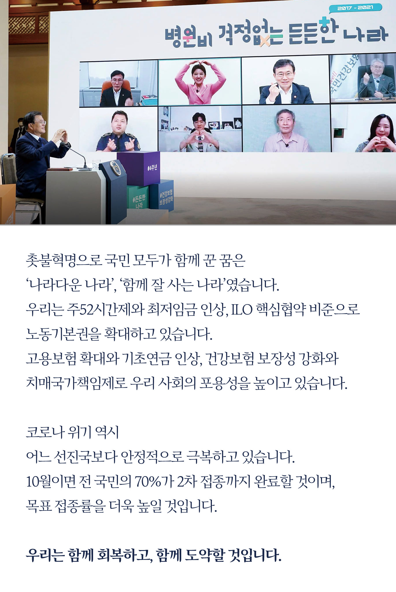 촛불혁명으로 국민 모두가 함께 꾼 꿈은 
‘나라다운 나라’, ‘함께 잘 사는 나라’였습니다.
우리는 주52시간제와 최저임금 인상, ILO 핵심협약 비준으로 
노동기본권을 확대하고 있습니다.
고용보험 확대와 기초연금 인상, 건강보험 보장성 강화와 
치매국가책임제로 우리 사회의 포용성을 높이고 있습니다.

코로나 위기 역시 
어느 선진국보다 안정적으로 극복하고 있습니다.
10월이면 전 국민의 70%가 2차 접종까지 완료할 것이며,
목표 접종률을 더욱 높일 것입니다.

우리는 함께 회복하고, 함께 도약할 것입니다.