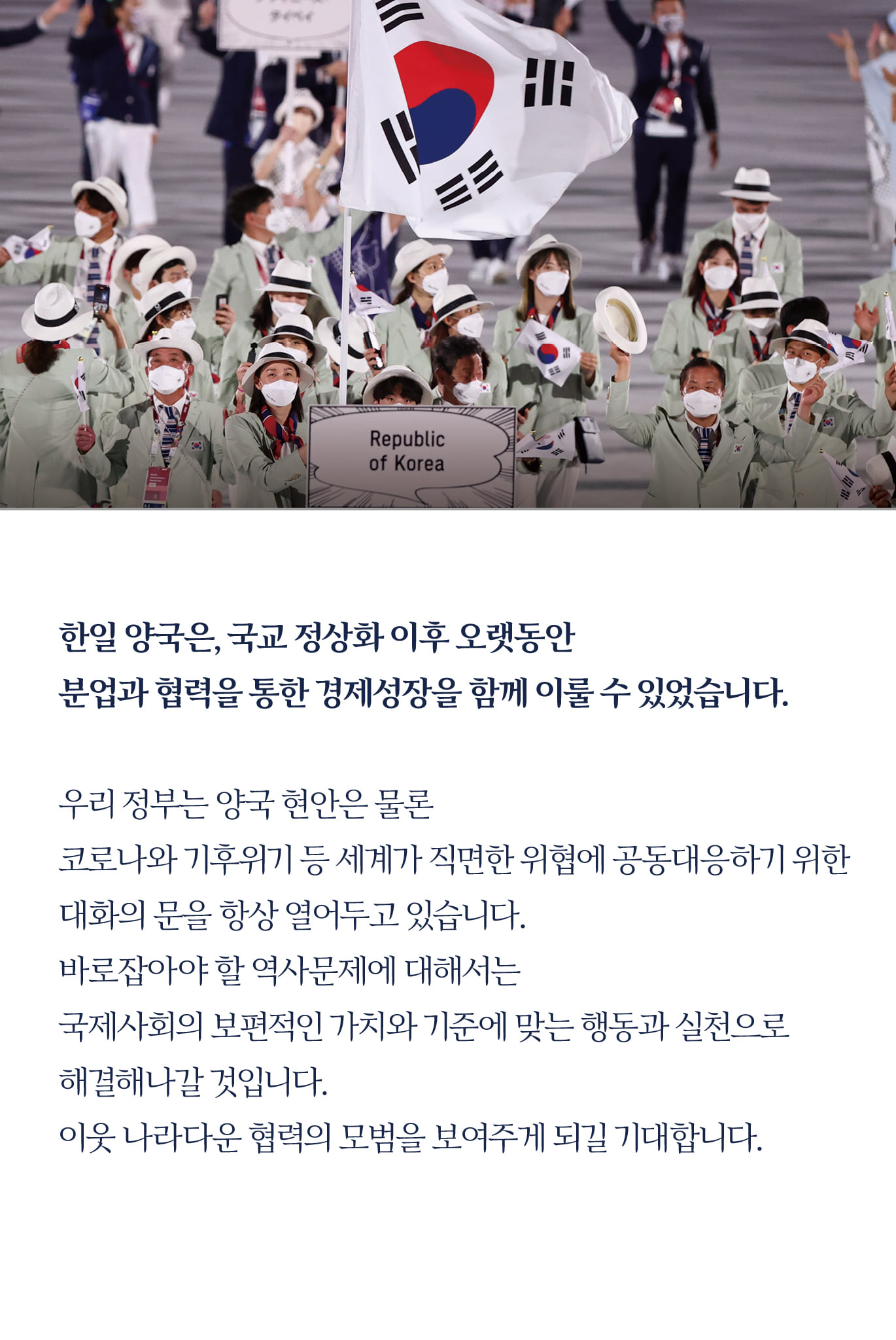 한일 양국은, 국교 정상화 이후 오랫동안 
분업과 협력을 통한 경제성장을 함께 이룰 수 있었습니다.

우리 정부는 양국 현안은 물론 
코로나와 기후위기 등 세계가 직면한 위협에 공동대응하기 위한 대화의 문을 항상 열어두고 있습니다.
바로잡아야 할 역사문제에 대해서는 
국제사회의 보편적인 가치와 기준에 맞는 행동과 실천으로
해결해 나갈 것입니다.

이웃 나라다운 협력의 모범을 보여주게 되길 기대합니다.