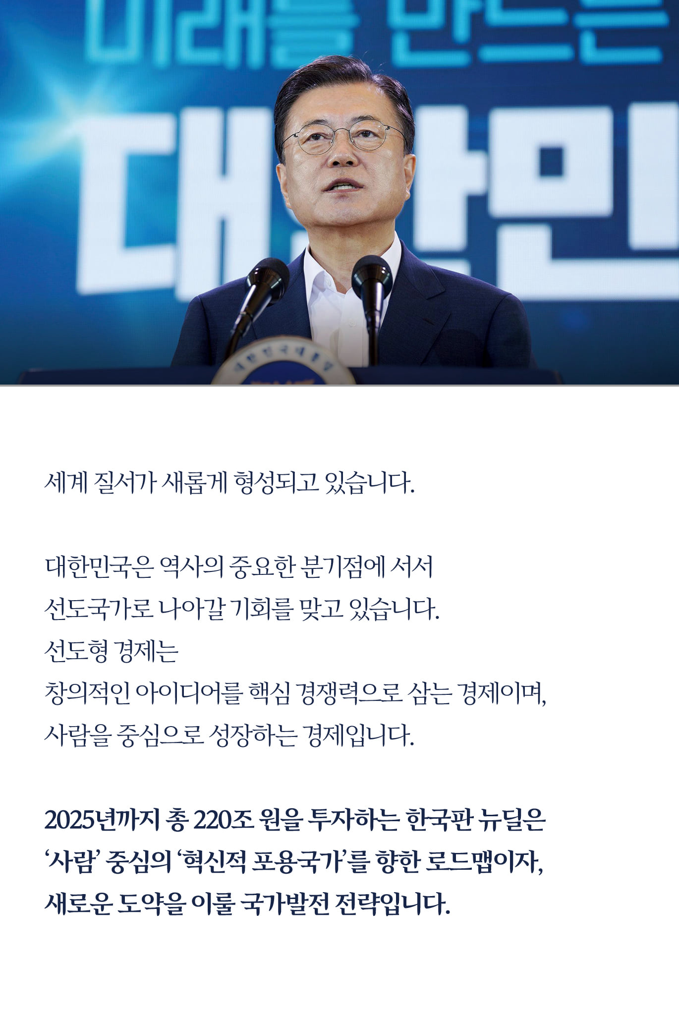 세계 질서가 새롭게 형성되고 있습니다.

대한민국은 역사의 중요한 분기점에 서서 
선도국가로 나아갈 기회를 맞고 있습니다.
선도형 경제는 
창의적인 아이디어를 핵심 경쟁력으로 삼는 경제이며, 
사람을 중심으로 성장하는 경제입니다.

2025년까지 총 220조 원을 투자하는 한국판 뉴딜은
 ‘사람’ 중심의 ‘혁신적 포용국가’를 향한 로드맵이자, 
새로운 도약을 이룰 국가발전 전략입니다.