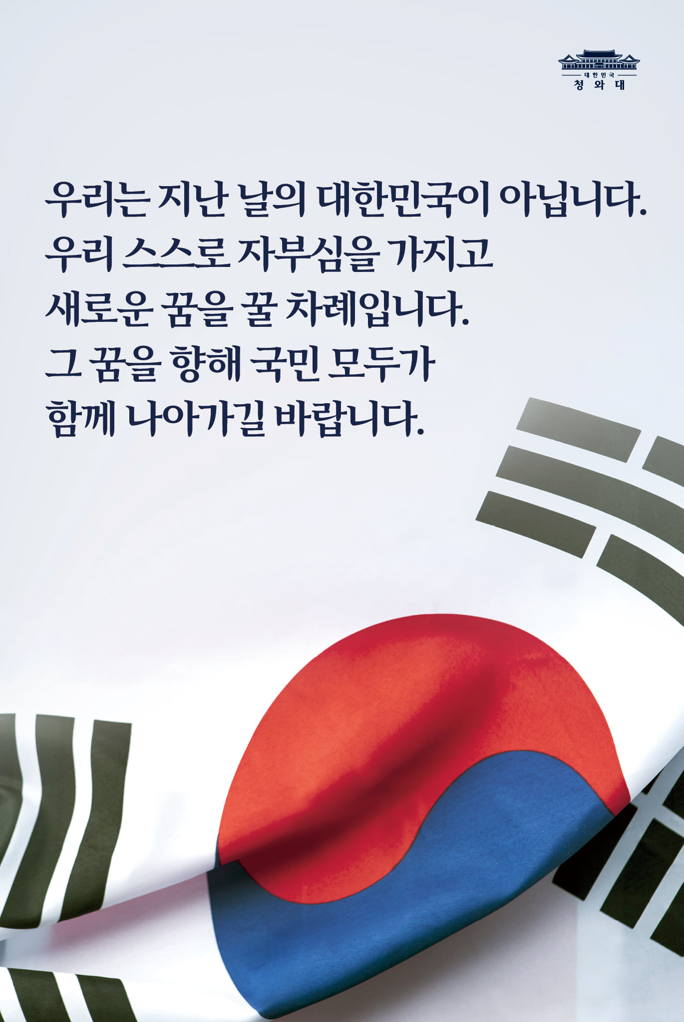 우리는 지난날의 대한민국이 아닙니다.
우리 스스로 자부심을 가지고 
새로운 꿈을 꿀 차례입니다.
그 꿈을 향해 국민 모두가 
함께 나아가길 바랍니다.