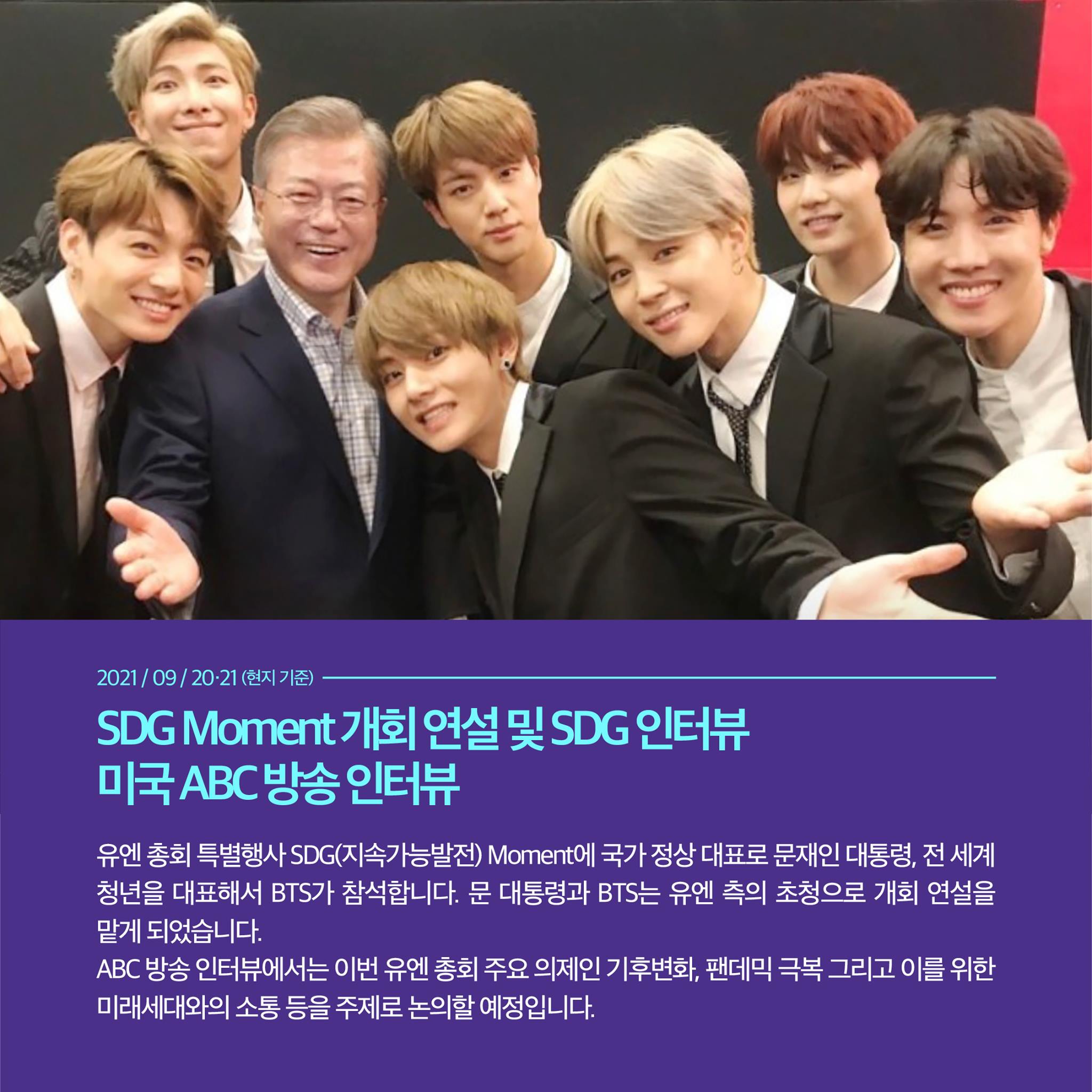 2021/09/20-21 (현지 기준)
SDG Moment 개회 연설 및 SDG 인터뷰
미국 ABC방송 인터뷰

유엔 총회 특별행사 SDG(지속가능발전) Moment에 국가 정상 대표로 문재인 대통령, 전 세계 청년을 대표해서 BTS가 참석합니다. 문 대통령과 유엔 측의 초청으로 개회 연설을 맡게 되었습니다.
ABC 방송 인터뷰에서는 이번 유엔 총회 주요 의제인 기후변화, 팬데믹 극복 그리고 이를 위한 미래세대와의 소통 등을 주제로 논의할 예정입니다.