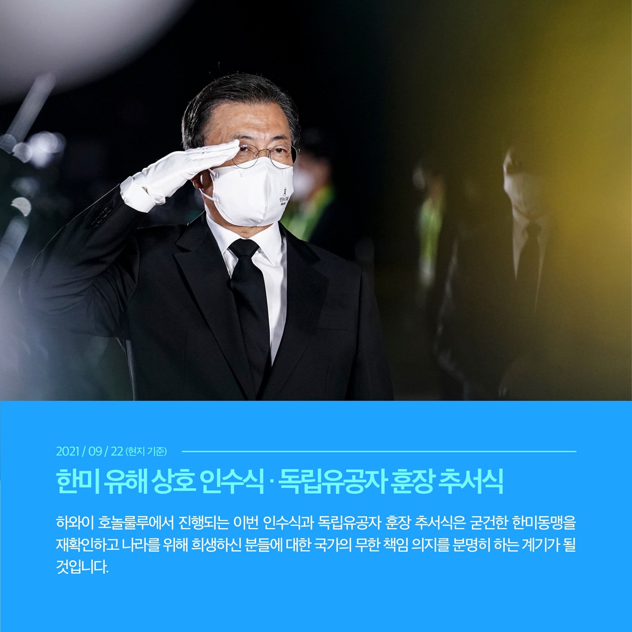 2021/09/22 (현지 기준)
한미 유해 상호 인수식·독립유공자 훈장 추서식
하와이 호놀룰루에서 진행되는 이번 인수식과 독립유공자 훈장 추서식은 굳건한 한미동맹을 재확인하고 나라를 위해 희생하신 분들에 대한 국가의 무한 책임 의지를 분명히 하는 게기가 될 것입니다.