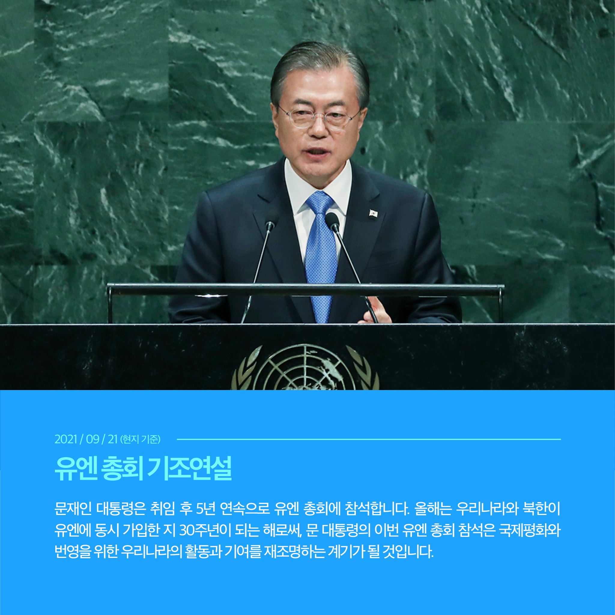 2021/09/21(현지 기준)
유엔 총회 기조연설
문재인 대통령은 취임 후 5년 연속으로 유엔 총회에 참석합니다. 올해는 우리나라와 북한이 유엔에 동시 가입한 지 30주년이 되는 해로써, 문 대통령의 이번 유엔 총회 참석은 국제평화와 번영을 위한 우리나라의 활동과 기여를 재조명하는 계기가 될 것입니다.