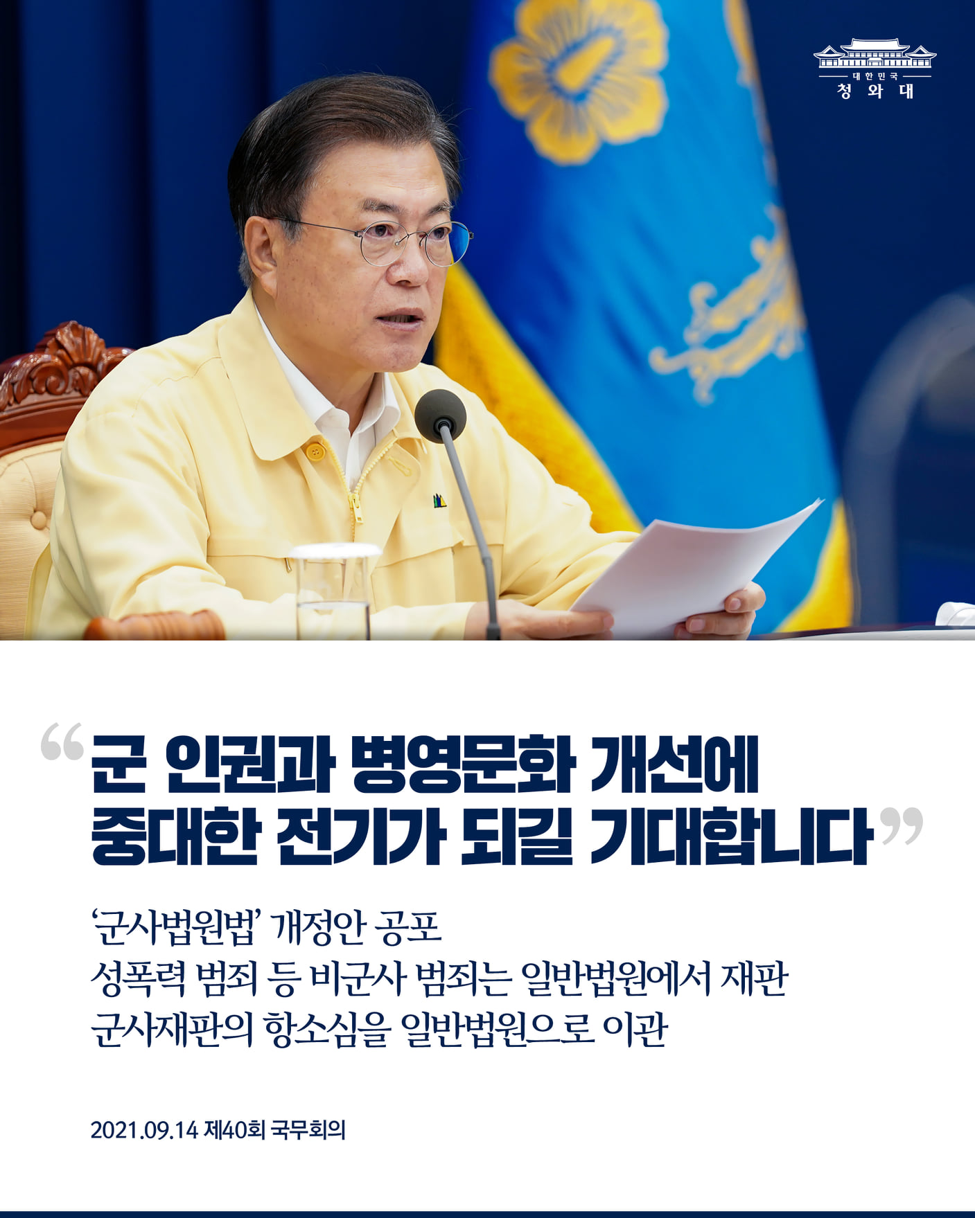 "군 인권과 병영문화 개선에
중대한 전기가 되길 기대합니다"

‘군사법원법’ 개정안 공포
성폭력 범죄 등 비군사 범죄는 일반법원에서 재판
군사재판의 항소심을 일반법원으로 이관

2021.9.14. 제40회 국무회의