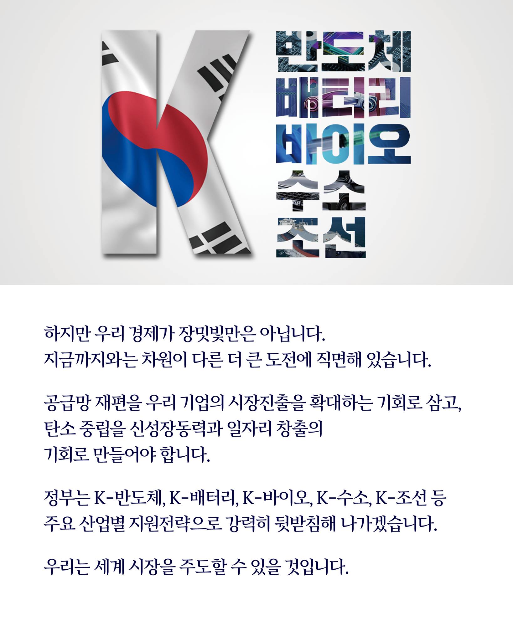 하지만, 우리 경제가 장밋빛만은 아닙니다.
지금까지와는 차원이 다른 더 큰 도전에 직면해 있습니다.

공급망 재편을 우리 기업의 시장진출을 확대하는 기회로 삼고, 
탄소중립을 신성장동력과 일자리 창출의 
기회로 만들어야 합니다.

정부는 K-반도체, K-배터리, K-바이오, K-수소, K-조선 등 
주요 산업별 지원전략으로 강력히 뒷받침하겠습니다.

우리는 세계 시장을 주도할 수 있을 것입니다.