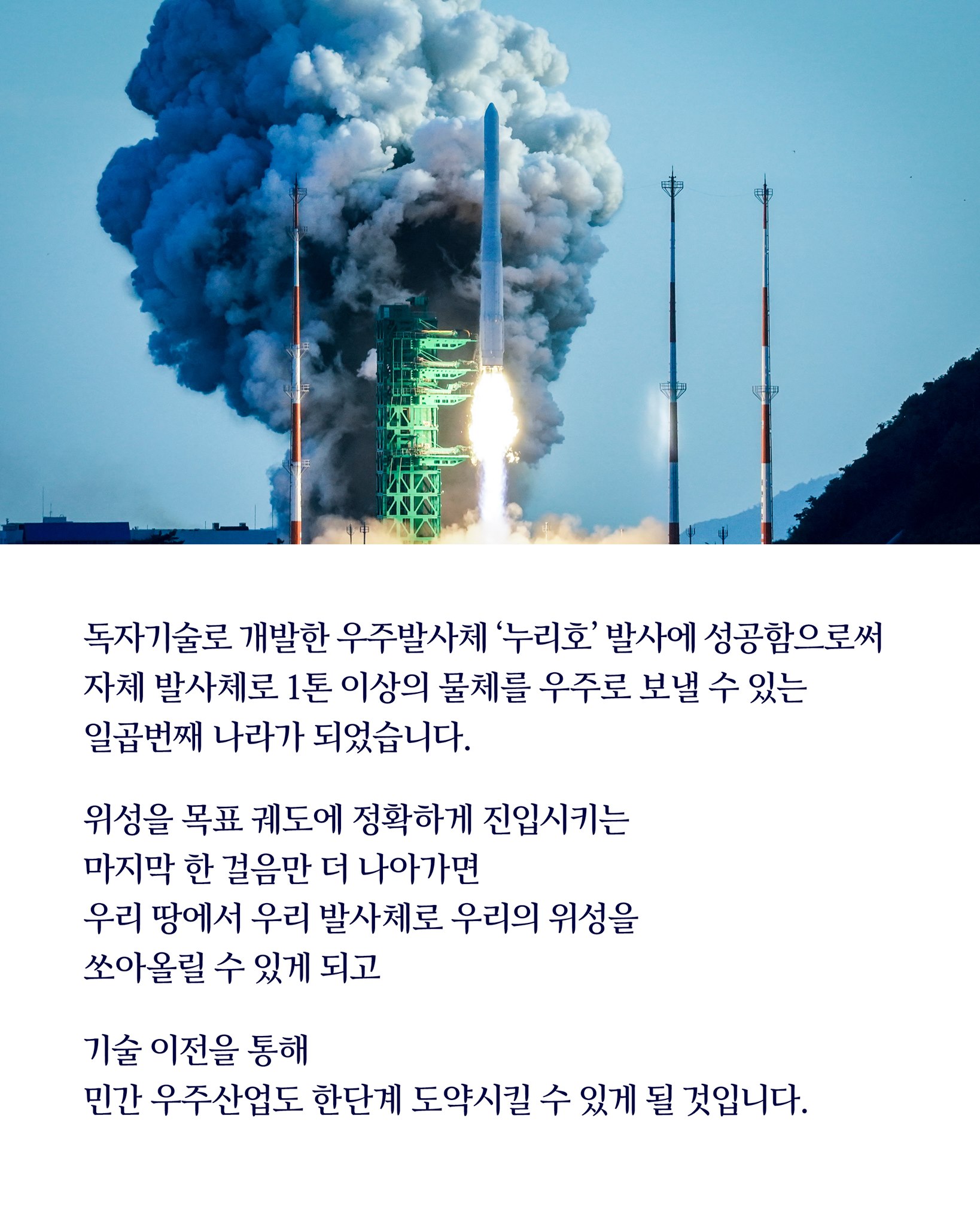 독자 기술로 개발한 우주발사체 ‘누리호’ 발사에 성공함으로써
자체 발사체로 1톤 이상의 물체를 우주로 보낼 수 있는 
일곱 번째 나라가 되었습니다.

위성을 목표 궤도에 정확하게 진입시키는 
마지막 한 걸음만 더 나아가면 
우리 땅에서 우리 발사체로 우리의 위성을 
쏘아 올릴 수 있게 되고 

기술 이전을 통해 
민간 우주 산업을 한 단계 도약시킬 수 있게 될 것입니다.