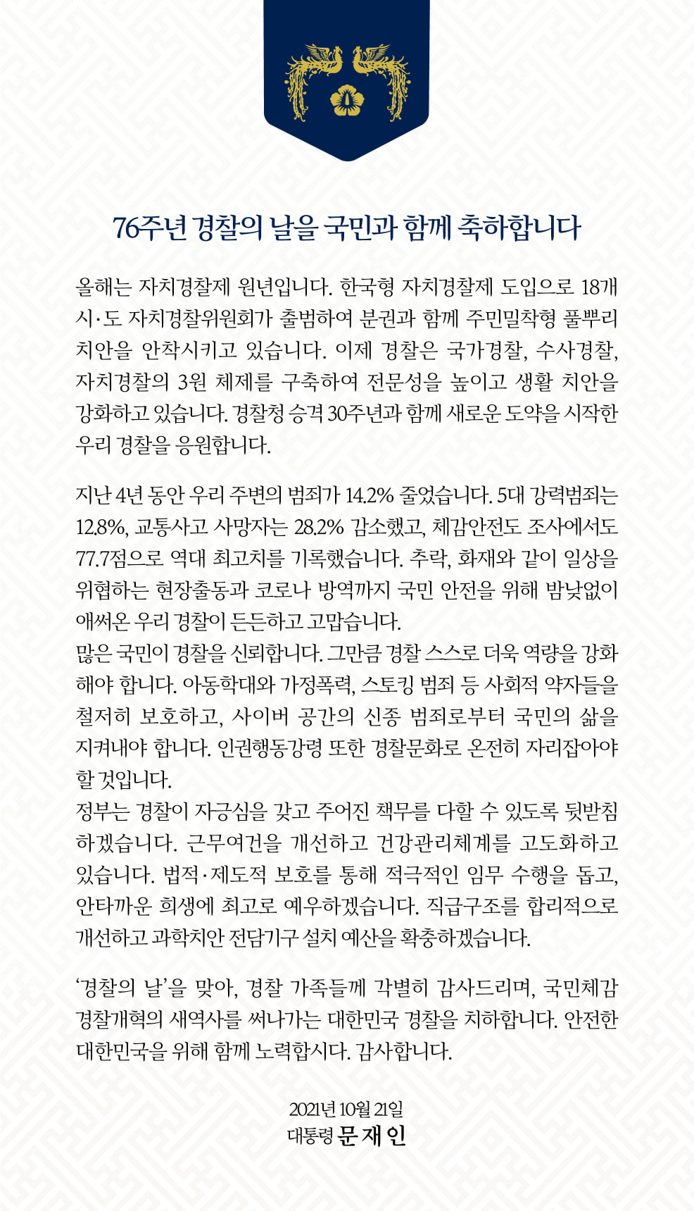 올해는 자치경찰제 원년입니다.  한국형 자치경찰제 도입으로 18개 시·도 자치경찰위원회가 출범하여 분권과 함께 주민밀착형 풀뿌리 치안을 안착시키고 있습니다. 이제 경찰은 국가경찰, 수사경찰, 자치경찰의 3원 체제를 구축하여 전문성을 높이고 생활 치안을 강화하고 있습니다.  경찰청 승격 30주년과 함께 새로운 도약을 시작한 우리 경찰을 응원합니다.  지난 4년 동안 우리 주변의 범죄가 14.2% 줄었습니다.  5대 강력범죄는 12.8%, 교통사고 사망자는 28.2% 감소했고, 체감안전도 조사에서도 77.7점으로 역대 최고치를 기록했습니다.  추락,화재와 같이 일상을 위협하는 현장출동과 코로나 방역까지 국민 안전을 위해 밤낮없이 애써온 우리 경찰이 든든하고 고맙습니다. 많은 국민이 경찰을 신뢰합니다. 그만큼 경찰 스스로 더욱 역량을 강화해야 합니다.  아동학대와 가정폭력, 스토킹 범죄 등 사회적 약자들을 철저히 보호하고, 사이버 공간의 신종 범죄로부터 국민의 삶을 지켜내야 합니다. 인권행동강령 또한 경찰문화로 온전히 자리잡아야 할 것입니다. 정부는 경찰이 자긍심을 갖고 주어진 책무를 다할 수 있도록 뒷받침 하겠습니다. 근무여건을 개선하고 건강관리체계를 고도화하고 있습니다. 법적·제도적 보호를 통해 적극적인 임무 수행을 돕고, 안타까운 희생에 최고로 예우하겠습니다. 직급구조를 합리적으로 개선하고 과학치안 전담기구 설치 예산을 확충하겠습니다.  '경찰의 날'을 맞아, 경찰 가족들께 각별히 감사드리며, 국민체감 경찰개혁의 새 역사를 써나가는 대한민국 경찰을 치하합니다. 안전한 대한민국을 위해 함께 노력합시다.  감사합니다.  2021년 10월 21일 대통령 문 재 인 