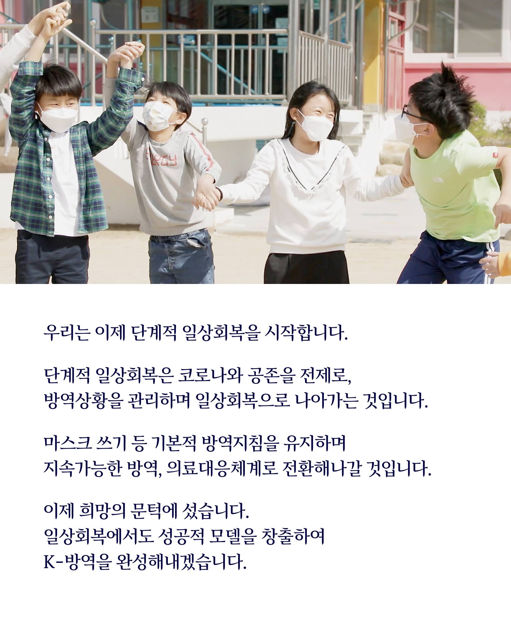 우리는 이제 단계적 일상회복을 시작합니다.

단계적 일상회복은 코로나와 공존을 전제로, 
방역 상황을 안정적으로 관리하면서 일상회복을 향해 나아가는 것입니다.

마스크 쓰기 등 기본적인 방역지침은 유지하며 
지속가능한 방역·의료대응체계로 전환해 나갈 것입니다.

이제 희망의 문턱에 섰습니다.
정부는 국민과 함께 일상회복에서도 성공적 모델을 창출하여
K-방역을 완성해 내겠습니다.
