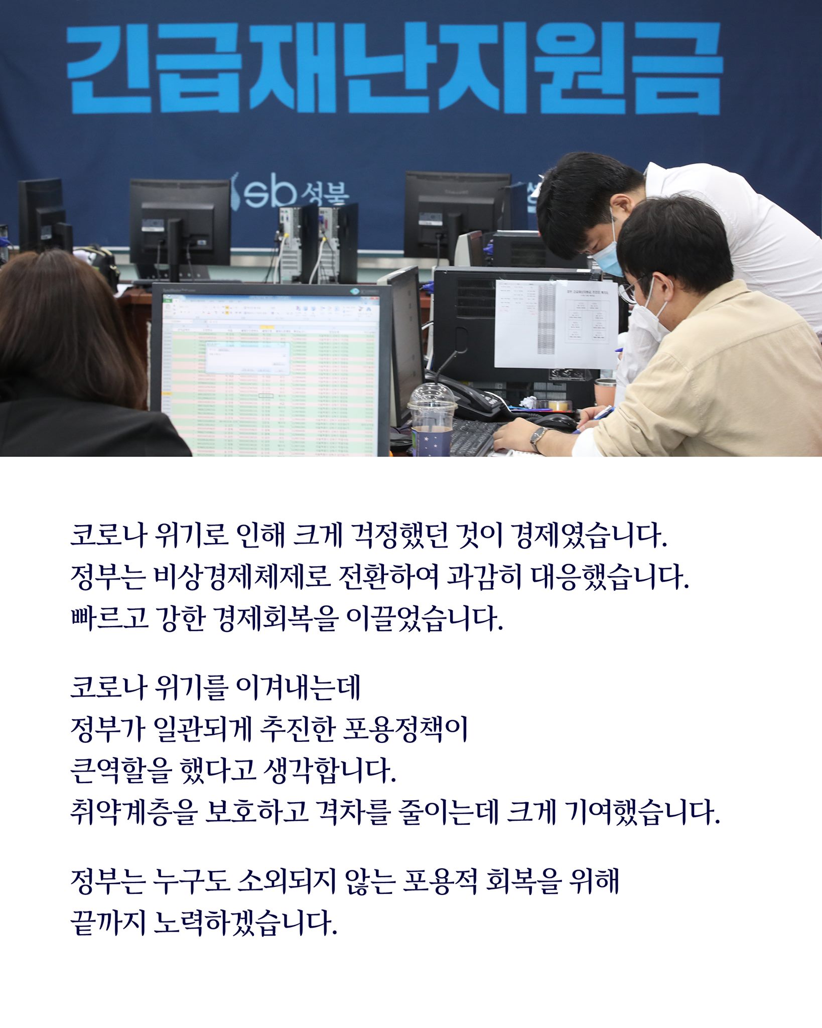 코로나 위기로 인해 크게 걱정했던 것이 경제였습니다.
정부는 비상경제체제로 신속하게 전환하여 과감하게 대응했습니다.
빠르고 강한 경제회복을 이끌었습니다.

코로나 위기를 이겨내는데
정부가 일관되게 추진한 포용정책이
큰 역할을 했다고 생각합니다.
취약계층을 보호하고 격차를 줄이는 데 크게 기여했습니다.

정부는 누구도 소외되지 않는 포용적 회복을 위해 
끝까지 노력하겠습니다.
