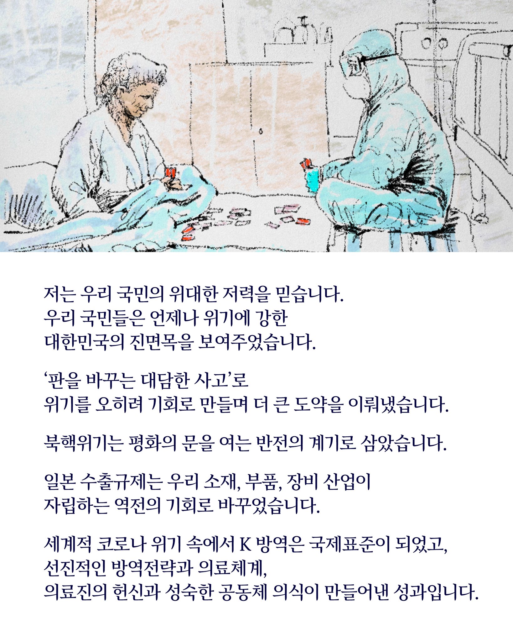 저는 우리 국민의 위대한 저력을 믿습니다.
우리 국민들은 언제나 위기에 강한 
대한민국의 진면목을 유감없이 보여주었습니다.

‘판을 바꾸는 대담한 사고’로 
위기를 오히려 기회로 만들며 더 큰 도약을 이뤄냈습니다.

북핵 위기는 평화의 문을 여는 반전의 계기로 삼았습니다.

일본의 수출규제는 우리 소재·부품·장비 산업이 
자립하는 역전의 기회로 바꾸었습니다.

세계적인 코로나 위기 속에서 K 방역은 국제표준이 되었고,
선진적인 방역전략과 의료체계, 
의료진의 헌신과 성숙한 공동체 의식이 만들어낸 성과입니다.