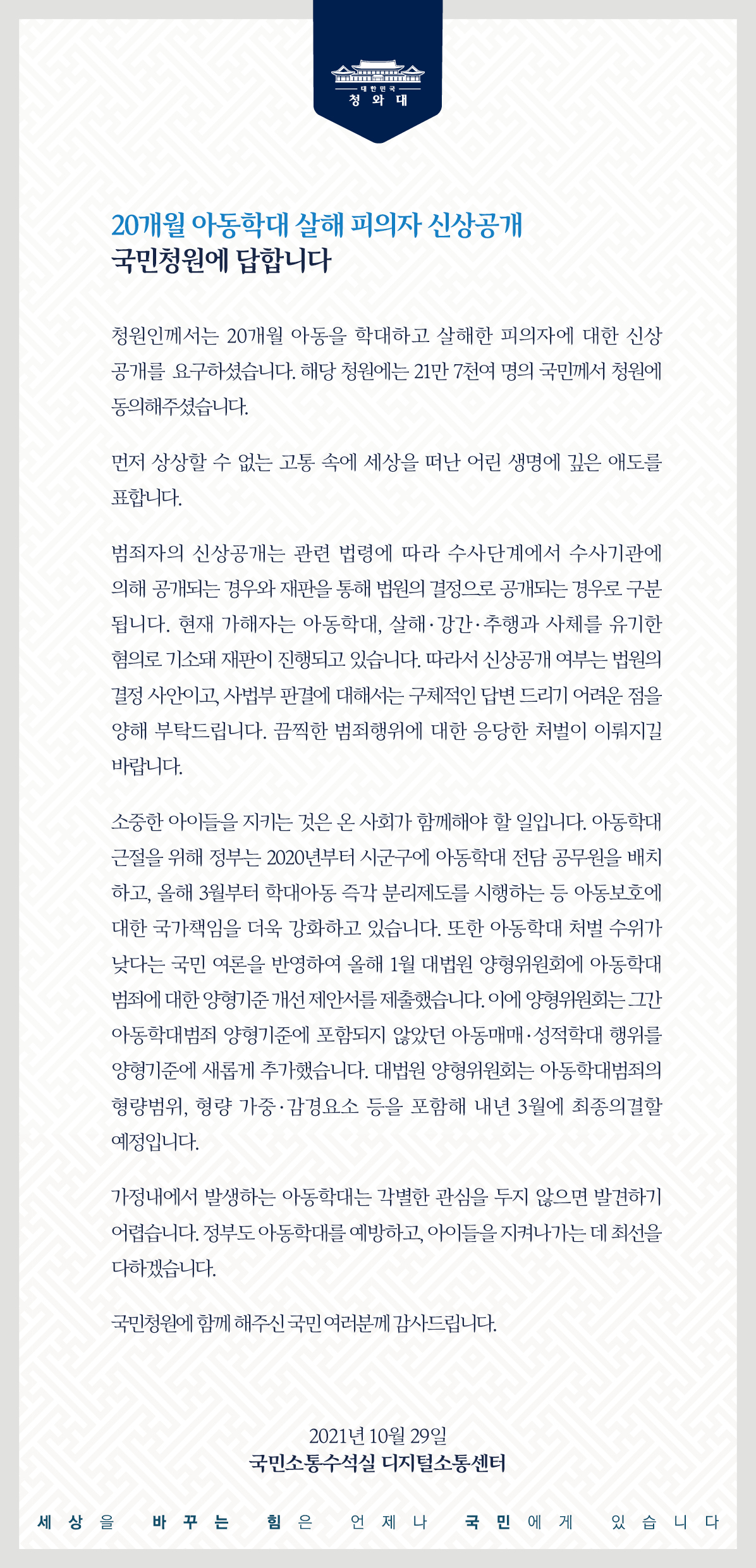 <20개월 아동학대 살해 피의자 신상공개> 국민청원에 답합니다.  청원인께서는 20개월 아동을 학대하고 살해한 피의자에 대한 신상공개를 요구하셨습니다. 해당 청원에는 21만 7천여 명의 국민께서 청원에 동의해 주셨습니다.  먼저 상상할 수 없는 고통 속에 세상을 떠난 어린 생명에 깊은 애도를 표합니다.  범죄자의 신상공개는 관련 법령에 따라 수사단계에서 수사기관에 의해 공개되는 경우와 재판을 통해 법원의 결정으로 공개되는 경우로 구분됩니다. 현재 가해자는 아동학대, 살해․강간․추행과 사체를 유기한 혐의로 기소돼 재판이 진행되고 있습니다. 따라서 신상공개 여부는 법원의 결정 사안이고, 사법부 판결에 대해서는 구체적인 답변 드리기 어려운 점을 양해 부탁드립니다. 끔찍한 범죄행위에 대한 응당한 처벌이 이뤄지길 바랍니다.  소중한 아이들을 지키는 것은 온 사회가 함께해야 할 일입니다. 아동학대 근절을 위해 정부는 2020년부터 시군구에 아동학대 전담 공무원을 배치하고, 올해 3월부터 학대아동 즉각 분리제도를 시행하는 등 아동보호에 대한 국가책임을 더욱 강화하고 있습니다. 또한 아동학대 처벌 수위가 낮다는 국민여론을 반영하여 올해 1월 대법원 양형위원회에 아동학대 범죄에 대한 양형기준 개선 제안서를 제출했습니다. 이에 양형위원회는 그간 아동학대범죄 양형기준에 포함되지 않았던 아동매매·성적학대 행위를 양형기준에 새롭게 추가했습니다. 대법원 양형위원회는 아동학대범죄의 형량범위, 형량 가중·감경요소 등을 포함해 내년 3월에 최종 의결할 예정입니다.  가정 내에서 발생하는 아동학대는 각별한 관심을 두지 않으면 발견하기 어렵습니다. 정부도 아동학대를 예방하고, 아이들을 지켜나가는 데 최선을 다하겠습니다.  국민청원에 함께해 주신 국민 여러분께 감사드립니다.