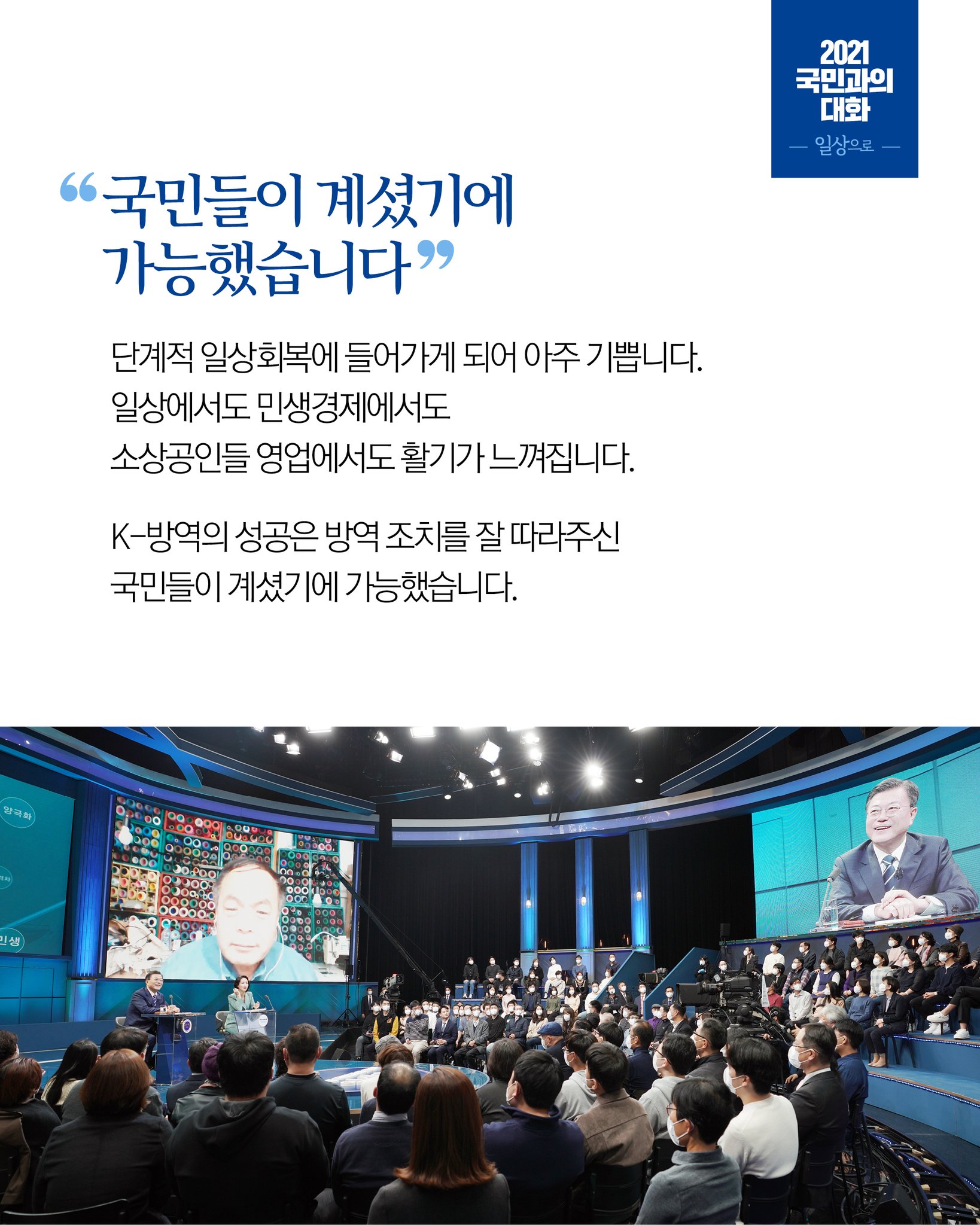 국민들이 계셨기에 가능했습니다
단계적 일상회복에 들어가게 되어 아주 기쁩니다.
일상에서도 민생경제에서도
소상공인들 영업에서도 활기가 느껴집니다.

K-방역의 성공은 방역 조치를 잘 따라주신
국민들이 계셨기에 가능했습니다.
