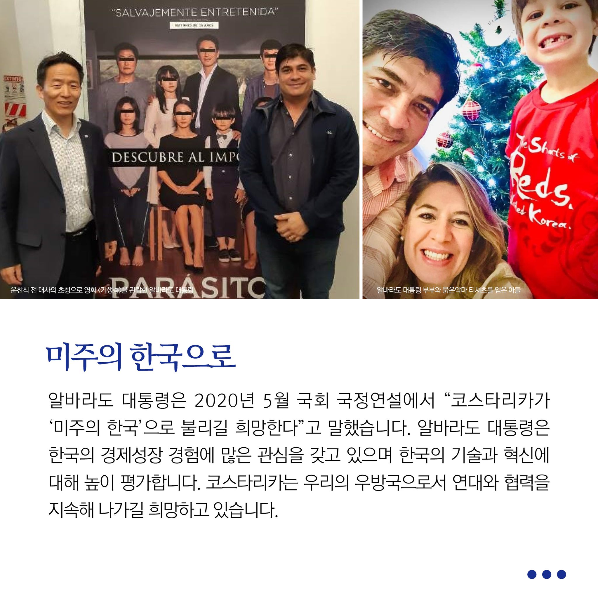 미주의 한국으로
알바라도 대통령은 2020년 5월 국회 국정연설에서 "코스타리카 '미주의 한국'으로 불리길 희망한다"고 말했습니다. 알바라도 대통령은 한국의 경제성장 경험에 많은 관심을 갖고 있으며 한국의 기술과 혁신에 대해 높이 평가합니다. 코스타리카는 우리의 우방국으로서 연대와 협력을 지속해 나가길 희망하고 있습니다.