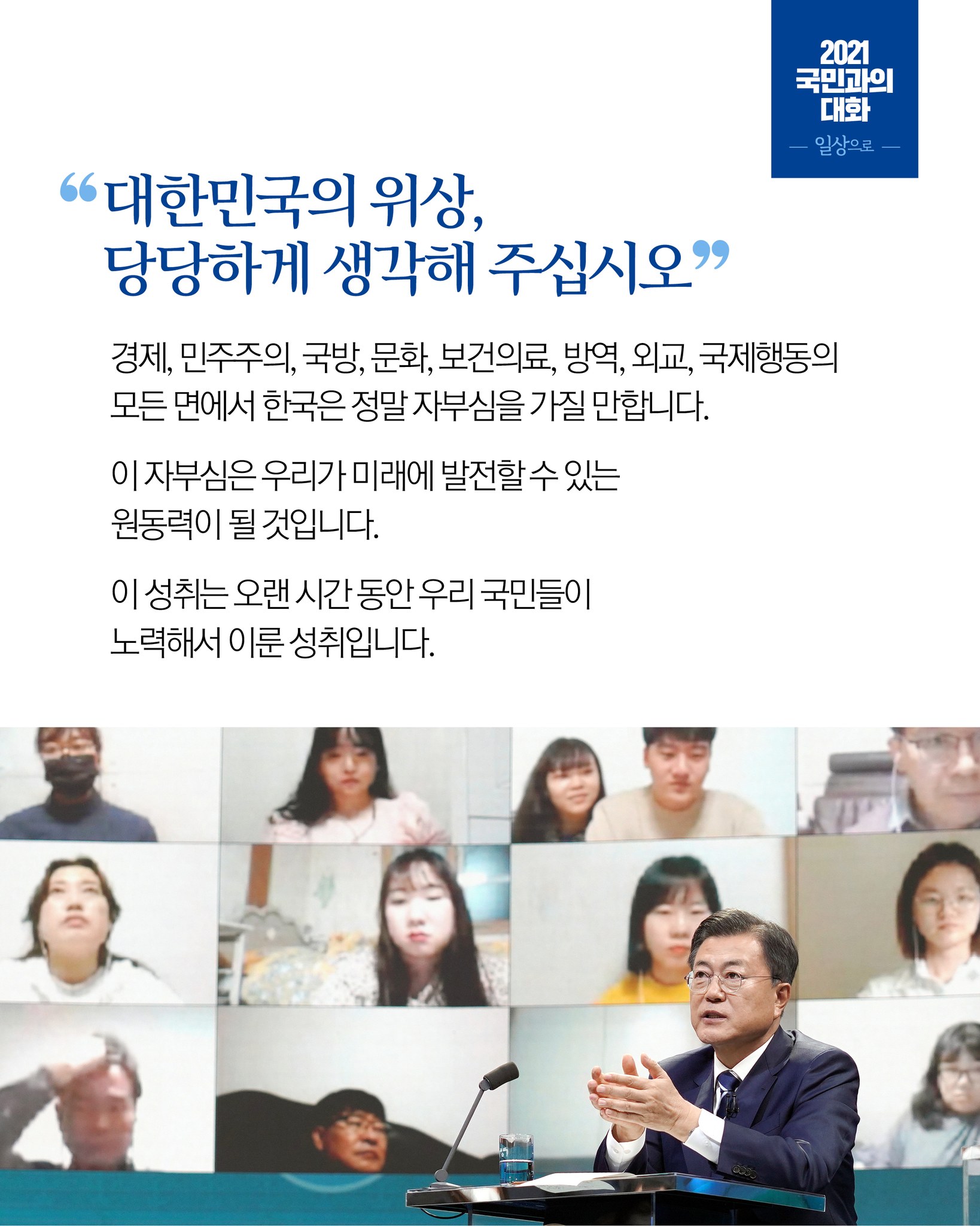 대한민국의 위상,
당당하게 생각해 주십시오

경제,민주주의,국방,문화,보건의료,방역,외교,국제행동의 모든 면에서 한국은 정말 자부심을 가질 만합니다.
이 자부심은 우리가 미래에 발전할 수 있는 원동력이 될 것입니다.
이 성취는 오랜 시간 동안 우리 국민들이 노력해서 이룬 성취입니다.