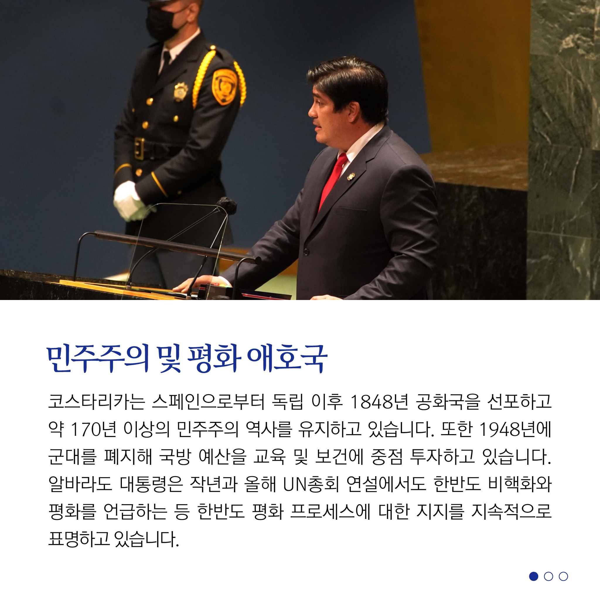 민주주의 및 평화 애호국
코스타리카는 스페인으로부터 독립 이후 1848년 공화국을 선포하고 약 170년 이상의 민주주의 역사를 유지하고 있습니다. 또한 1948년에 군대를 폐지해 국방 예산을 교육 및 보건에 중점 투자하고 있습니다. 알바라도 대통령은 작년과 올해 UN총회 연설에서도 한반도 비핵화와 평화를 언급하는 등 한반도 평화 프로세스에 대한 지지를 지속적으로 표명하고 있습니다.