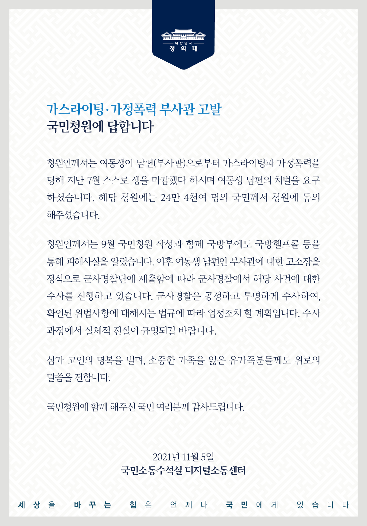 가스라이팅․가정폭력 부사관 고발 국민청원에 답합니다.  청원인께서는 여동생이 남편(부사관)으로부터 가스라이팅과 가정폭력을 당해 지난 7월 스스로 생을 마감했다 하시며 여동생 남편의 처벌을 요구하셨습니다. 해당 청원에는 24만 4천여 명의 국민께서 청원에 동의해 주셨습니다.  청원인께서는 9월 국민청원 작성과 함께 국방부에도 국방헬프콜 등을 통해 피해사실을 알렸습니다. 이후 여동생 남편인 부사관에 대한 고소장을 정식으로 군사경찰단에 제출함에 따라 군사경찰에서 해당 사건에 대한 수사를 진행하고 있습니다. 군사경찰은 공정하고 투명하게 수사하여, 확인된 위법사항에 대해서는 법규에 따라 엄정조치 할 계획입니다. 수사 과정에서 실체적 진실이 규명되길 바랍니다.  삼가 고인의 명복을 빌며, 소중한 가족을 잃은 유가족분들께도 위로의 말씀을 전합니다.  국민청원에 함께해 주신 국민 여러분께 감사드립니다.