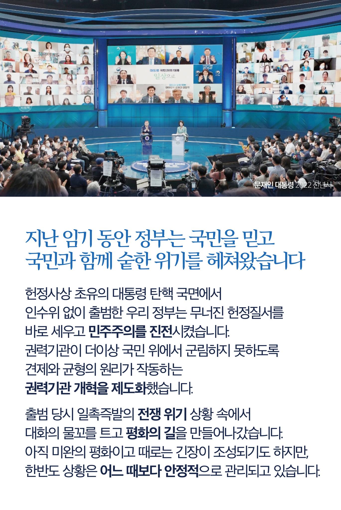 지난 임기 동안 정부는 국민을 믿고, 국민과 함께 숱한 위기를 헤쳐 왔습니다
헌정사상 초유의 대통령 탄핵 국면에서 인수위 없이 출범한 우리 정부는 무너진 헌정질서를 바로 세우고 민주주의를 진전시켰습니다.
권력기관이 더이상 국민 위에서 군림하지 못하도록 견제와 균형의 원리가 작동하는 권력기관 개혁을 제도화했습니다
출범 당시 일촉즉발의 전쟁 위기 상황 속에서 대화의 물꼬를 트고 평화의 길을 만들어나갔습니다.
아직 미완의 평화이고 때로는 긴장이 조성되기도 하지만, 한반도 상황은 어느 때보다 안정적으로 관리되고 있습니다.