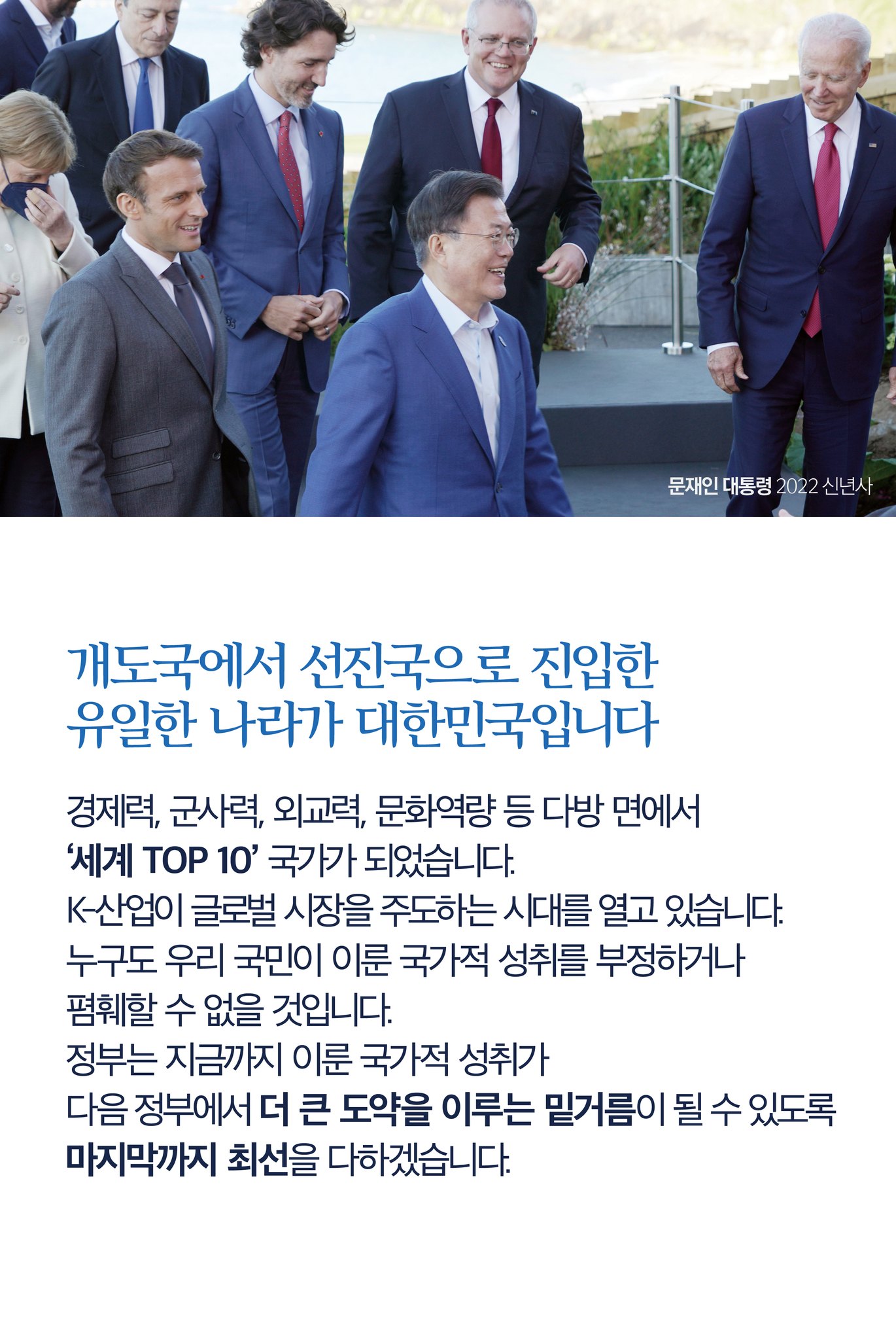 개도국에서 선진국으로 진입한 유일한 나라가 대한민국입니다
경제력, 군사력, 외교력, 문화역량 등 다방면에서 ‘세계 TOP 10’ 국가가 되었습니다.
K-산업이 글로벌 시장을 주도하는 시대를 열고 있습니다.
누구도 우리 국민이 이룬 국가적 성취를 부정하거나 폄하할 수 없을 것입니다.
정부는 지금까지 이룬 국가적 성취가 다음 정부에서 더 큰 도약을 이루는 밑거름이 될 수 있도록 마지막까지 최선을 다하겠습니다.