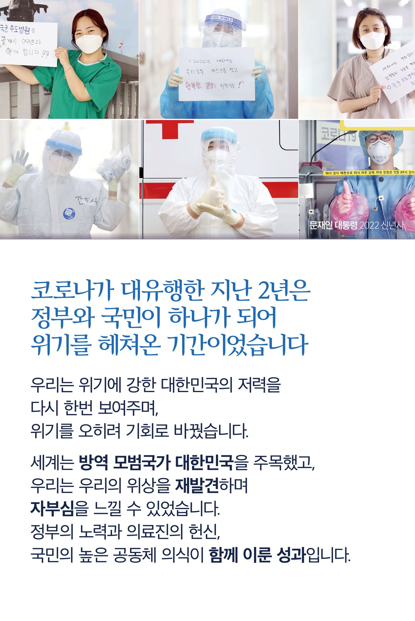 코로나가 대유행한 지난 2년은 그야말로 정부와 국민이 하나가 되어 위기를 헤쳐 온 기간이었습니다
우리는 위기에 강한 대한민국의 저력을 다시 한번 보여주며, 위기를 오히려 기회로 바꿨습니다.
세계는 방역 모범국가 대한민국을 주목했고, 우리는 우리의 위상을 재발견하며 자부심을 느낄 수 있었습니다.
정부의 노력과 의료진의 헌신, 국민의 높은 공동체 의식이 함께 이룬 성과입니다.