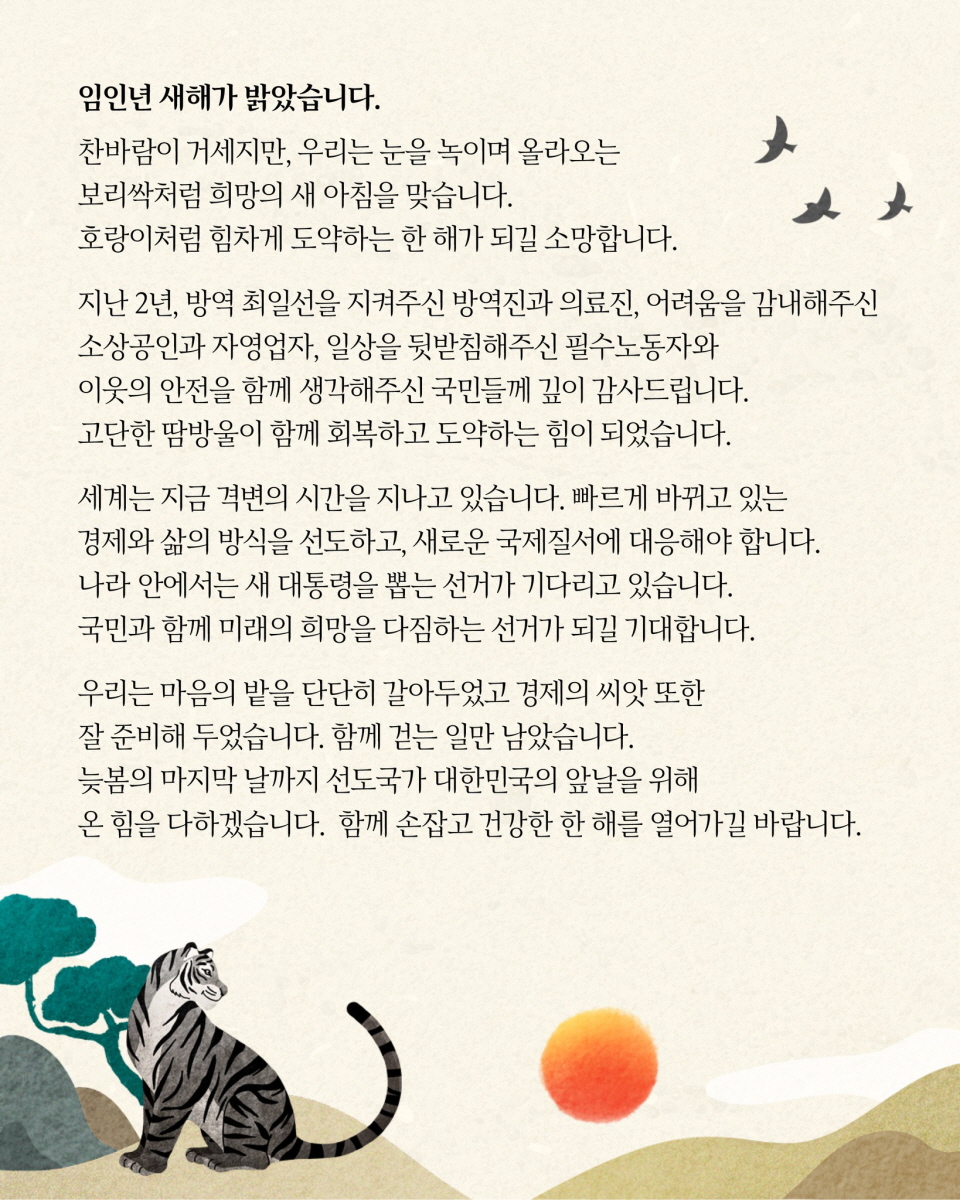 임인년 새해가 밝았습니다.   찬바람이 거세지만, 우리는 눈을 녹이며 올라오는 보리싹처럼 희망의 새 아침을 맞습니다.  호랑이처럼 힘차게 도약하는 한 해가 되길 소망합니다.  지난 2년, 방역 최일선을 지켜주신 방역진과 의료진, 어려움을 감내해주신 소상공인과 자영업자, 일상을 뒷받침해주신 필수노동자와 이웃의 안전을 함께 생각해주신 국민들께 깊이 감사드립니다.  고단한 땀방울이 함께 회복하고 도약하는 힘이 되었습니다.  세계는 지금 격변의 시간을 지나고 있습니다.  빠르게 바뀌고 있는 경제와 삶의 방식을 선도하고, 새로운 국제질서에 대응해야 합니다.  나라 안에서는 새 대통령을 뽑는 선거가 기다리고 있습니다.  국민과 함께 미래의 희망을 다짐하는 선거가 되길 기대합니다.  우리는 마음의 밭을 단단히 갈아두었고 경제의 씨앗 또한 잘 준비해 두었습니다.  함께 걷는 일만 남았습니다.  늦봄의 마지막 날까지 선도국가 대한민국의 앞날을 위해 온 힘을 다하겠습니다.  함께 손잡고 건강한 한 해를 열어가길 바랍니다.