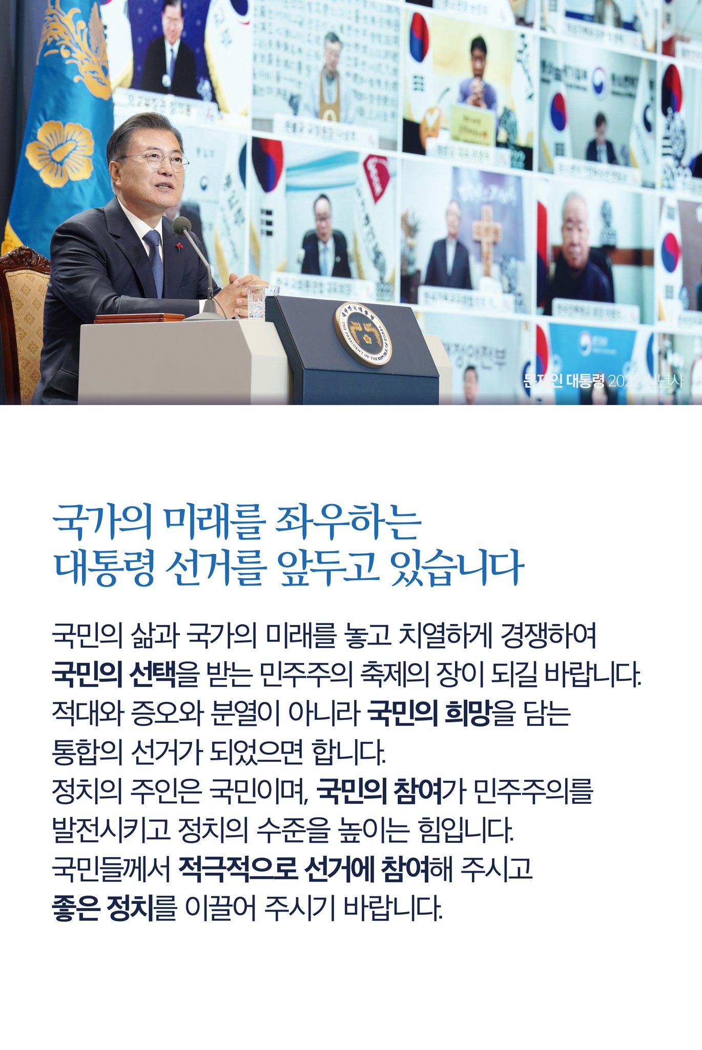 국가의 미래를 좌우하는 대통령 선거를 앞두고 있습니다
국민의 삶과 국가의 미래를 놓고 치열하게 경쟁하여 국민의 선택을 받는 민주주의 축제의 장이 되길 바랍니다.
적대와 증오와 분열이 아니라 국민의 희망을 담는 통합의 선거가 되었으면 합니다.
정치의 주인은 국민이며, 국민의 참여가 민주주의를 발전시키고 정치의 수준을 높이는 힘입니다.
국민들께서 적극적으로 선거에 참여해 주시고 좋은 정치를 이끌어 주시기 바랍니다.