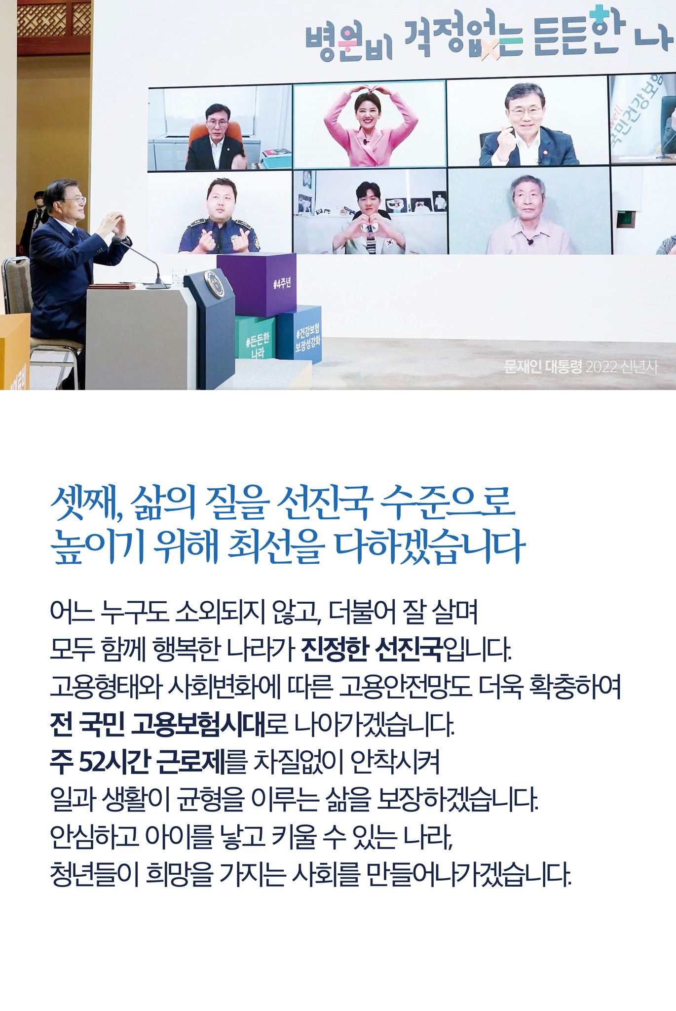 셋째, 삶의 질을 선진국 수준으로 높이기 위해 최선을 다하겠습니다
어느 누구도 소외되지 않고, 더불어 잘 살며 모두 함께 행복한 나라가 진정한 선진국입니다.
고용형태와 사회변화에 따른 고용안전망도 더욱 확충하여 전 국민 고용보험시대로 나아가겠습니다.
주 52시간 근로제를 차질없이 안착시켜 일과 생활이 균형을 이루는 삶을 보장하겠습니다.
안심하고 아이를 낳고 키울 수 있는 나라, 청년들이 희망을 가지는 사회를 만들어나가겠습니다.
교통사고와 산재 사망을 더욱 줄여 더 안전한 나라를 만들겠습니다.