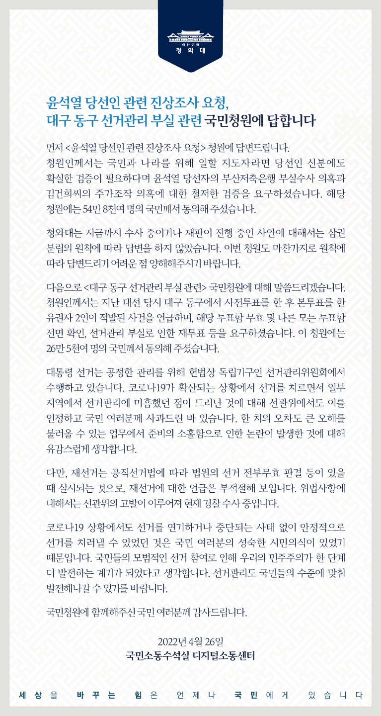 <윤석열 당선인 관련 진상 조사 요청>, <대구 동구 선거관리 부실 관련> 국민청원에 답합니다.   먼저 <윤석열 당선인 관련 진상 조사 요청> 청원에 답변드립니다. 청원인께서는 국민과 나라를 위해 일할 지도자라면 당선인 신분에도 확실한 검증이 필요하다며 윤석열 당선자의 부산저축은행 부실수사 의혹과 김건희 씨의 주가조작 의혹에 대한 철저한 검증을 요구하셨습니다. 해당 청원에는 54만8천여 명의 국민께서 동의해 주셨습니다.  청와대는 지금까지 수사 중이거나 재판이 진행 중인 사안에 대해서는 삼권 분립의 원칙에 따라 답변을 하지 않았습니다. 이번 청원도 마찬가지로 원칙에 따라 답변드리기 어려운 점 양해해 주시기 바랍니다.  다음으로 <대구 동구 선거관리 부실 관련> 국민청원에 대해 말씀드리겠습니다. 청원인께서는 지난 대선 당시 대구 동구에서 사전투표를 한 후 본투표를 한 유권자 2인이 적발된 사건을 언급하며, 해당 투표함 무효 및 다른 모든 투표함 전면 확인, 선거관리 부실로 인한 재투표 등을 요구하셨습니다. 이 청원에는 26만5천여 명의 국민께서 동의해 주셨습니다. 대통령 선거는 공정한 관리를 위해 헌법상 독립기구인 선거관리위원회에서 수행하고 있습니다. 코로나19가 확산되는 상황에서 선거를 치르면서 일부 지역에서 선거관리에 미흡했던 점이 드러난 것에 대해 선관위에서도 이를 인정하고 국민 여러분께 사과드린 바 있습니다. 한 치의 오차도 큰 오해를 불러올 수 있는 업무에서 준비의 소홀함으로 인한 논란이 발생한 것에 대해 유감스럽게 생각합니다.  다만, 재선거는 공직선거법에 따라 법원의 선거 전부무효 판결 등이 있을 때 실시되는 것으로, 재선거에 대한 언급은 부적절해 보입니다. 위법사항에 대해서는 선관위의 고발이 이루어져 현재 경찰 수사 중입니다.  코로나19 상황에서도 선거를 연기하거나 중단되는 사태 없이 안정적으로 선거를 치러낼 수 있었던 것은 국민 여러분의 성숙한 시민의식이 있었기 때문입니다. 국민들의 모범적인 선거 참여로 인해 우리의 민주주의가 한 단계 더 발전하는 계기가 되었다고 생각합니다. 선거관리도 국민들의 수준에 맞춰 발전해 나갈 수 있기를 바랍니다.  국민청원에 함께해 주신 국민 여러분께 감사드립니다. 