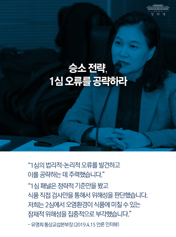 승소 전략, 1심 오류를 공략하라
"1심의 법리적·논리적 오류를 발견하고 이를 공략하는 데 주력했습니다."
"1심 패널은 정략적 기준만을 봤고 식품 직접 검사만을 통해서 위해성을 판단했습니다. 저희는 2심에서 오염환경이 식품에 미칠 수 있는 잠재적 위해성을 집중적으로 부각했습니다."
-유명희 통상교섭본부장(20194.15 언론 인터뷰)