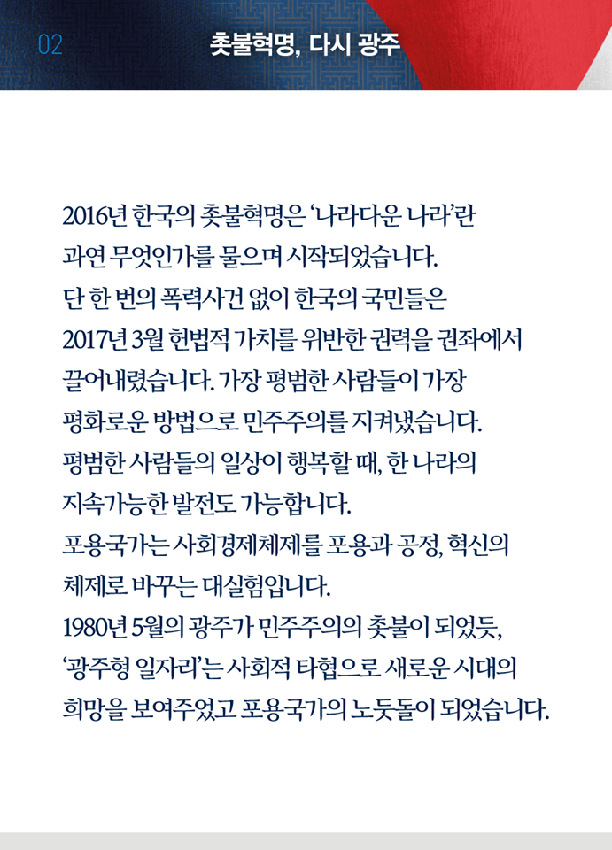 두 번째 페이지, 다시 광주. 2016년 한국의 촛불혁명은 '나라다운 나라'란 과연 무엇인가를 물으며 시작되었습니다. 단 한 번의 폭력사건 없이 한국의 국민들은 2017년 3월 헌법적 가치를 위반한 권력을 권좌에서 끌어내렸습니다. 가장 평범한 사람들이 가장 평화로운 방법으로 민주주의를 지켜냈습니다. 평범한 사람들의 일상이 행복할 때, 한 나라의 지속가능한 발전도 가능합니다. 포용국가는 사회경젝\체제르 포용과 공정, 혁신의 체제로 바꾸는 대실험입니다. 1980년 5월의 광주가 민주주의의 촛불이 되었듯, '광주형 일자리'는 사회적 타협으로 새로운 시대의 희망을 보여주었고 포용국가의 노둣돌이 되었습니다.