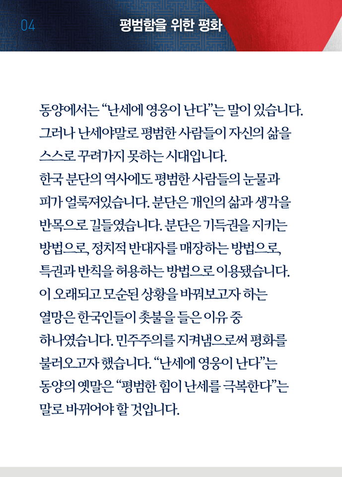 네 번째 페이지, 평범함을 위한 평화. 동양에서는 '난세에 영웅이 난다'는 말이 있습니다. 그러나 난세야말로 평범한 사람들이 자신의 삶을 스스로 꾸려가지 못하는 시대입니다. 한국 분단의 역사에도 평범한 사람들의 눈물과 피가 얼룩져있습니다. 분단은 개인의 삶과 생각을 반목으로 길들였습니다. 분단은 기득권을 지키는 방법으로, 정치적 반대자를 매장하는 방법으로, 특권과 반칙을 허용하는 방법으로 이용됐습니다. 이 오래되고 모순된 상황을 바꿔보고자 하는 열망은 한국인들이 촛불을 들은 이유 중 하나였습니다. 민주주의를 지켜냄으로써 평화를 불러오고자 했습니다. '난세에 영웅이 난다'는 동양의 옛말은 '평범한 힘이 난세를 극복한다'는 말로 바뀌어야 할 것입니다.