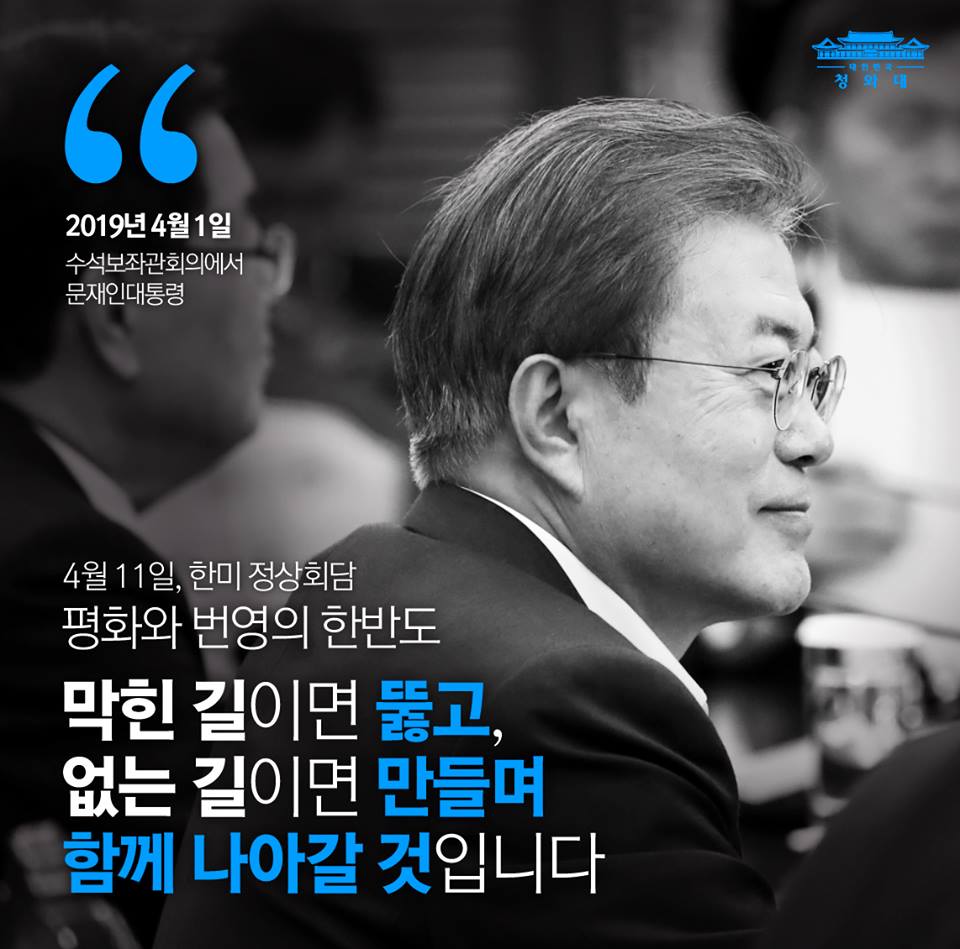 "막힌 길이면 뚫고, 없는 길이면 만들며 함께 나아갈 것입니다."
- 2019년 4월 1일 문재인 대통령 수보회의 모두 발언 중
문재인 대통령은 오늘 수보회의에서 도널드 트럼프 미국 대통령의 초청으로 다음 주에 미국 워싱턴을 방문하게 됨을 밝히며 한반도 평화프로세스에 대한 의지를 다시 한 번 밝혔습니다. 
대통령은 "일시적 어려움이 조성됐지만, 남북미 모두 과거로 돌아가기를 원하지 않는다는 사실이 분명히 확인되고 있다"고 평가하며 "한반도를 바라는 우리 국민과 세계인들의 염원을 실현하기 위해 트럼프 대통령과 함께 길을 찾겠다" 고 다짐했습니다.