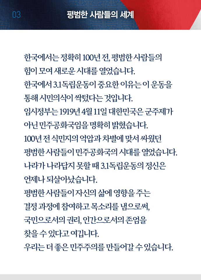 세 번째 페이지, 평범한 사람들의 세계. 한국에서는 정확히 100년 전, 평범한 사람들의 힘이 모여 새로운 시대를 열었습니다. 한국에서 3.1독립운동이 중요한 이유는 이 운동을 통해 시민의식이 싹텄다는 것입니다. 임시정부는 1919년 4월 11일 대한민국은 군주제가 아닌 민주공화국임을 명확히 밝혔습니다. 100년 전 식민지의 억압과 차별에 맞서 싸웠던 평범한 사람들이 민주공화국의 시대를 열었습니다. 나라가 나라답지 못할 때 3.1독립운동의 정신은 언제나 되살아났습니다. 평범한 사람들이 자신의 삶에 영향을 주는 결정 과정에 참여하고 목소리를 냄으로써, 국민으로서의 권리, 인가으로서의 존엄을 찾을 수 있다고 여깁니다. 우리는 더 좋은 민주주의를 만들어갈 수 있습니다.