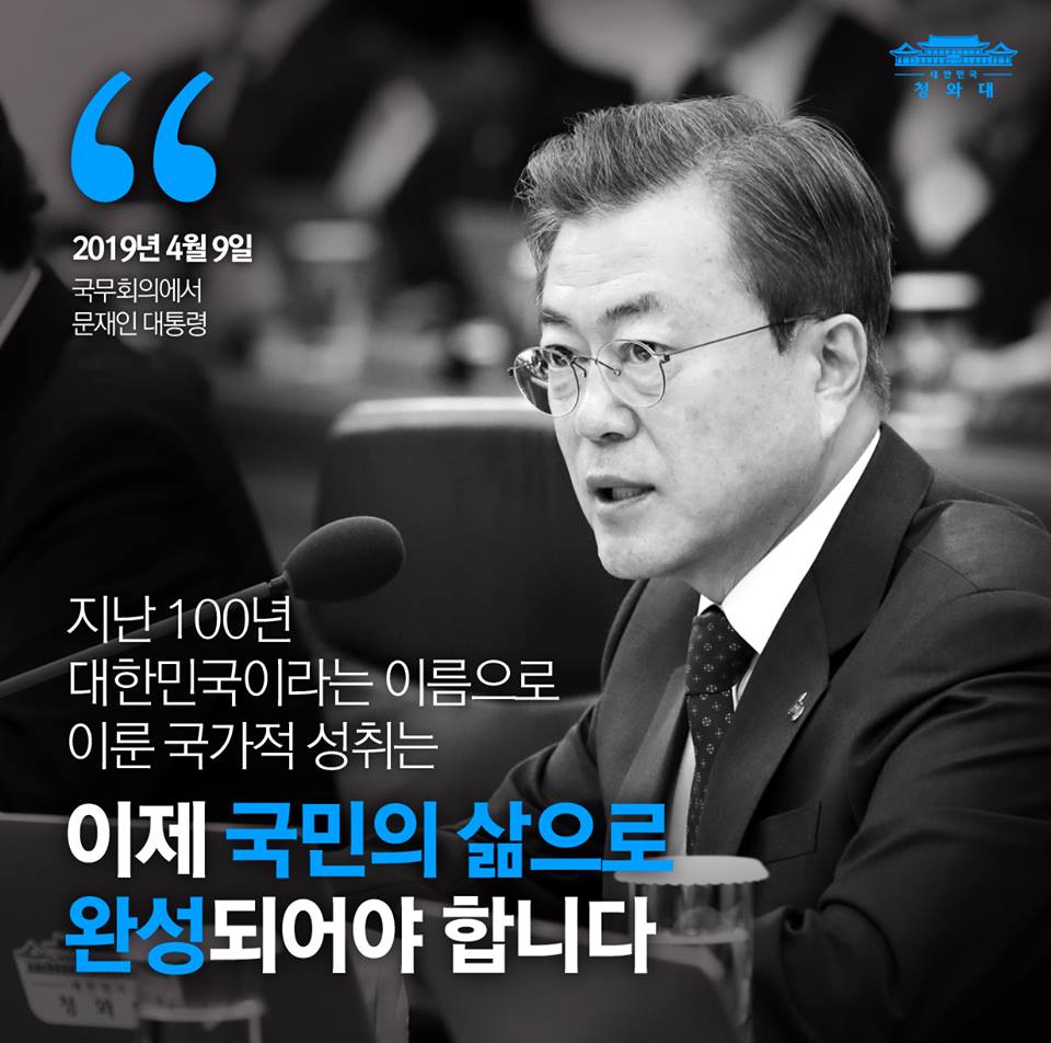 "지난 100년 대한민국이라는 이름으로 이룬 국가적 성취는 이제 국민의 삶으로 완성되어야 합니다."
- 2019년 4월 9일 문재인 대통령 국무회의 모두 발언 중
문재인 대통령은 임시정부 수립 100주년을 앞둔 오늘 국무회의에서 "대한민국 임시정부는 대한민국의 뿌리이며 지금의 대한민국을 만든 원동력"이라고 강조했습니다.
대통령은 "앞으로 100년은 국민의 피와 땀으로 이룬 국가적 성취의 과실이 국민에게 돌아가도록 혁신적 포용국가로 새로운 100년의 기틀을 세우겠다"고 말했습니다.