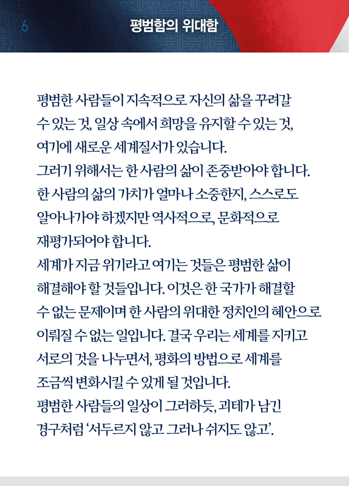 여덟 번째 페이지, 평범함의 위대함. 평범한 사람들이 지속적으로 자신의 삶을 꾸려갈 수 있는 것, 일상 속에서 희망을 유지할 수 있ㄴ느 것, 여기에 새로운 세계질서가 있습니다. 그러기 위해서는 한 사람의 삶이 존중받아야 합니다. 한 사람의 가치가 얼마나 소중한지, 스스로도 알아나가야 하겠지만 역사적으로, 문화적으로 재평가되어야 합니다. 세계가 지금 위기라고 여기는 것들은 평범한 삶이 해결해야 할 것들입니다. 이것은 한 국가가 해결할 수 없는 문제이며 한 사람의 위대한 정치인의 혜안으로 이뤄질 수 없는 일입니다. 결국 우리는 세계를 지키고 서로의 것을 나누면서, 평화의 방법으로 세계를 조금씩 변화시킬 수 있게 될 것입니다. 평범한 사람들의 일상이 그러하듯, 괴테가 남긴 경구처럼 '서두르지 않고 그러나 쉬지도 않고.'