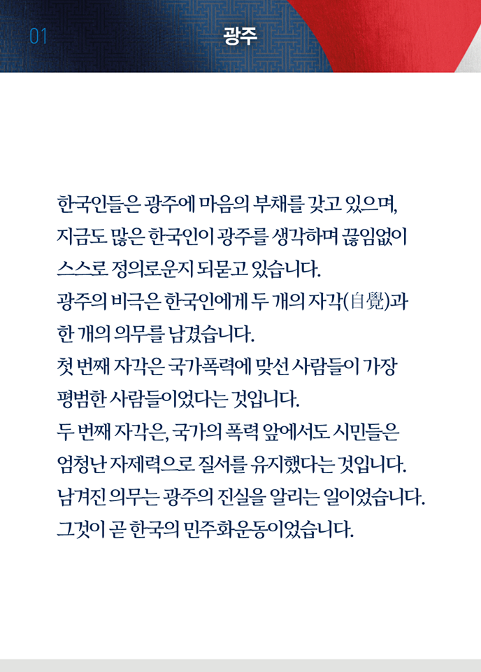 첫 번째 페이지, 광주. 한국인들은 광주에 마음의 부채를 갖고 있으며, 지금도 많은 한국인이 광주를 생각하며 끊임없이 스스로 정의로운지 되묻고 있습니다. 광주의 비극은 한국인에게 두 개의 자각과 한 개의 의무를 남겼습니다. 첫 번째 자각은 국가폭력에 맞선 사람들이 가장 평범한 사람들이었다는 것입니다. 두 번째 자각은, 국가의 폭력 앞에서도 시민들은 엄청난 자제력으로 질서를 유지했다는 것입니다. 남겨진 의무는 광주의 진실을 알리는 일이었습니다. 그것이 곧 한국의 민주화운동이었습니다.