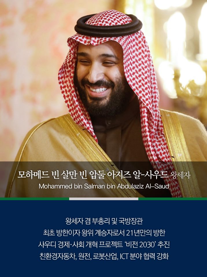 모하메드 빈 살만 빈 압둘 아지즈 알-사우드 왕세자
(Mohammed bin Salman bin Abdulaziz Al-Saud)

왕세자 겸 부총리 및 국방장관
최초 방한이자 왕위 계승자로서 21년만의 방한
사우디 경제·사회 개혁 프로젝트 '비전 2030' 추진
친환경 자동차, 원전, 로봇산업, ICT분야 협력 강화