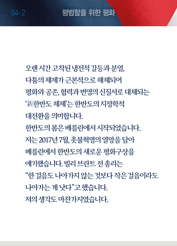 다섯 번째 페이지, 평범함을 위한 평화 두 번째. 오랜 시간 고착된 냉전적 갈등과 분열, 다툼의 체제가 근본적으로 해체되어 평화와 공존, 협력과 번영의 신질서로 대체되는 '신한반도 체제'는 한반도의 지정학적 대전환을 의미합니다. 한반도의 봄은 베를린에서 시작되었습니다. 저는 2017년 7월, 촛불혁명의 열망을 담아 베를린에서 한반도의 새로운 평화구상을 얘기했습니다. 빌리 브란트 전 총리는 '한 걸음도 나아가지 않는 것보다 작은 걸음이라도 나아가는 게 낫다'고 했습니다. 저의 생각도 마찬가지였습니다.