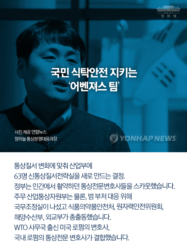 국민 식탁안전 지키는 '어벤져스 팀'
통상질서 변화에 맞춰 산어부에 63명 신통상질서전략실을 새로 만드는 결정.
정부는 민간에서 활약하던 통상전문변호사들을 스카웃했습니다.
주무 산업통상자원부는 물론, 범 부처 대응 위해 국무조정실이 나섰고 식품의약품안전처, 원자력안전위원회, 해양수산부, 외교부가 총출동했습니다.
WTO 사무국 출신 미국 로펌의 변호사, 국내 로펌의 통사전문 변호사가 결합했습니다.