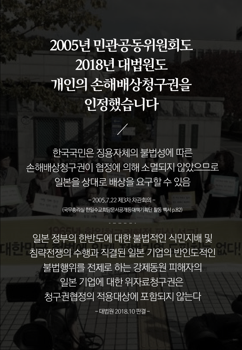 2005년 민관공동위원회도 2018년 대법원도 개인의 손해배상청구권을 인정했습니다

한국 국민은 징용 자체의 불법성에 따른 손해배상청구권이 협정에 의해 소멸되지 않았으므로 일본을 상대로 배상을 요구할 수 있음
-2005.7.22 제 3차 차관회의-
(국무총리실 한일수교회담문서공개등대책기획단 활동 백서 p.82)

일본 정부의 한반도에 대한 불법적인 식민지배 및 침략전쟁의 수행과 직결된 일본 기업의 반인도적인 불법행위를 전제로 하는 강제동원 피해자의 일본 기업에 대한 위자료 청구권은 청구권 협정의 적용 대상에 포함되지 않는다
-대법원 2018.10 판결-